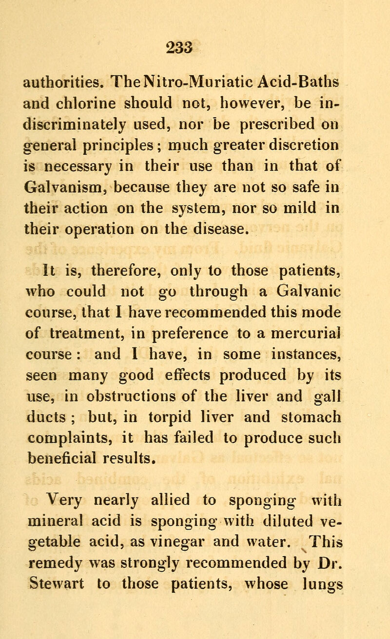 authorities. TheNitro-Muriatic Acid-Baths and chlorine should not, however, be in- discriminately used, nor be prescribed on general principles; niuch greater discretion is necessary in their use than in that of Galvanism, because they are not so safe in their action on the system, nor so mild in their operation on the disease. It is, therefore, only to those patients, who could not go through a Galvanic course, that I have recommended this mode of treatment, in preference to a mercurial course: and 1 have, in some instances, seen many good effects produced by its use, in obstructions of the liver and gall ducts ; but, in torpid liver and stomach complaints, it has failed to produce such beneficial results. Very nearly allied to sponging with mineral acid is sponging with diluted ve- getable acid, as vinegar and water. This remedy was strongly recommended by Dr. Stewart to those patients, whose lungs