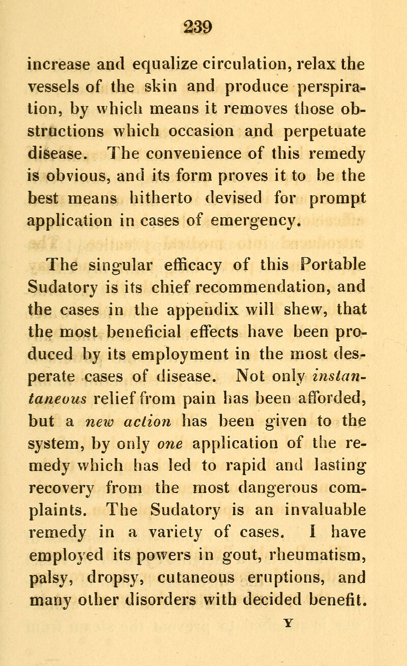 increase and equalize circulation, relax the vessels of the skin and produce perspira- tion, by which means it removes those ob- structions which occasion and perpetuate disease. The convenience of this remedy is obvious, and its form proves it to be the best means hitherto devised for prompt apphcation in cases of emergency. The singular efficacy of this Portable Sudatory is its chief recommendation, and the cases in the appendix will shew, that the most beneficial effects have been pro- duced by its employment in the most des- perate cases of disease. Not only instan- taneous relief from pain has been afforded, but a neii^ action has been given to the system, by only one application of the re- medy which has led to rapid and lasting recovery from the most dangerous com- plaints. The Sudatory is an invaluable remedy in a variety of cases. I have employed its powers in gout, rheumatism, palsy, dropsy, cutaneous eruptions, and many other disorders with decided benefit. Y