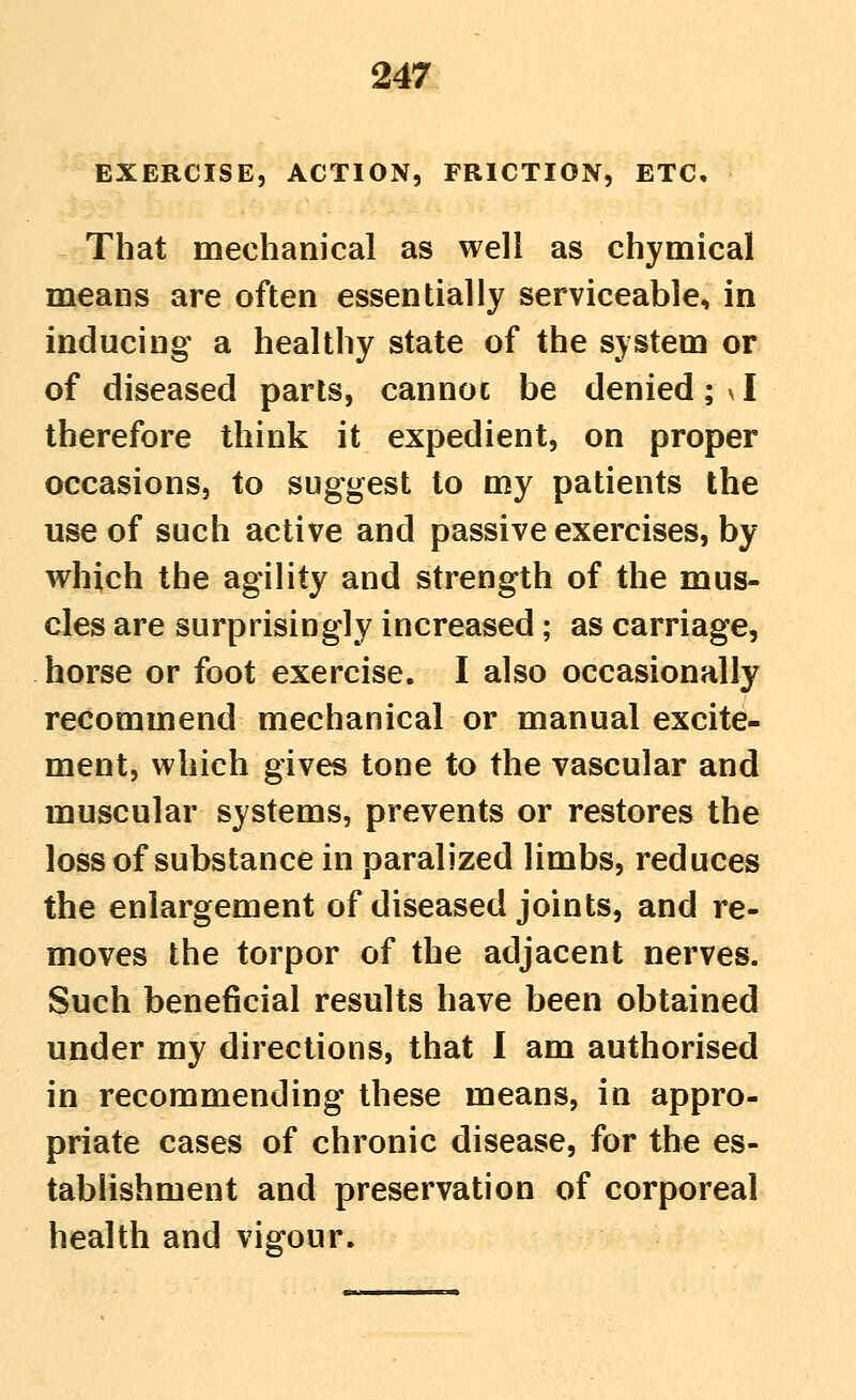 EXERCISE, ACTION, FRICTION, ETC, That mechanical as well as chymical means are often essentially serviceable, in inducing a healthy state of the system or of diseased parts, cannot be denied; y I therefore think it expedient, on proper occasions, to suggest to my patients the use of such active and passive exercises, by which the agility and strength of the mus- cles are surprisingly increased; as carriage, horse or foot exercise. I also occasionally recommend mechanical or manual excite- ment, which gives tone to the vascular and muscular systems, prevents or restores the loss of substance in paralized limbs, reduces the enlargement of diseased joints, and re- moves the torpor of the adjacent nerves. Such beneficial results have been obtained under my directions, that I am authorised in recommending these means, in appro- priate cases of chronic disease, for the es- tablishment and preservation of corporeal health and vigour.