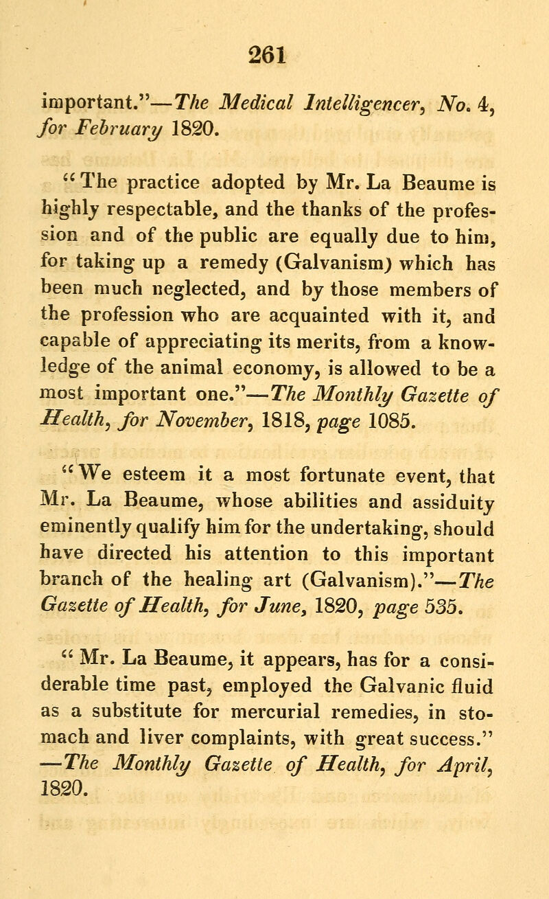 important.—T/ze Medical Intelligencer^ No. 4, for February 1820. '' The practice adopted by Mr. La Beaume is highly respectable, and the thanks of the profes- sion and of the public are equally due to him, for taking up a remedy (Galvanism) which has been much neglected, and by those members of the profession who are acquainted with it, and capable of appreciating its merits, from a know- ledge of the animal economy, is allowed to be a most important one.—The Monthly Gazette of Healthy for Novemher^ 1818, -page 1085.  We esteem it a most fortunate event, that Mr. La Beaume, whose abilities and assiduity eminently qualify him for the undertaking, should have directed his attention to this important branch of the healing art (Galvanism).—The Gazette of Health, for June, 1820, page 535,  Mr. La Beaume, it appears, has for a consi- derable time past, employed the Galvanic fluid as a substitute for mercurial remedies, in sto- mach and liver complaints, with great success. —The Monthly Gazette of Health, for April, 1820.