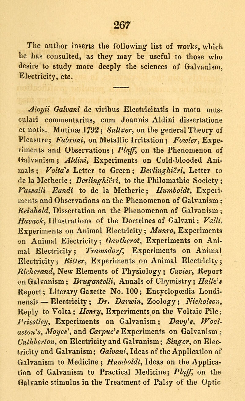 The author inserts the following list of works, which he has consulted, as they may be useful to those who desire to study more deeply the sciences of Galvanism, Electricity, etc. Aloyii Galvani de viribus Electric!tatis in motu mus- culari commentarius, cum Joannis Aldini dissertatione et notis. Mutinse 1792; Sulti^er, on the general Theory of Pleasure; Farrow?, on Metallic Irritation; jFow/er, Expe- riments and Observations; Plqff, on the Phenomenon of Galvanism; Aldini, Experiments on Cold-blooded Ani- mals ; Voltd's Letter to Green; Berlinghieri, Letter to de la Metherie; Berlinghieriy to the Philomathic Society; y*assaUi Eandi to de la Metherie; Humboldt, Experi^ ments and Observations on the Phenomenon of Galvanism; Reinheld, Dissertation on the Phenomenon of Galvanism ; Havack, Illustrations of the Doctrines of Galvani; Valli, Experiments on Animal Electricity; Mmiro, Experiments on Animal Electricity; Gautherot, Experiments on Ani- mal Electricity; Trainsdorf, Experiments on Animal Electricity; Ritter, Experiments on Animal Electricity; Richerand, New Elements of Physiology; Cuvier, Report OTi Galvanism; Brugantelli, Annals of Chymistry; Halle's Report; Literary Gazette No. 100; Encyclopoedia Londi- nensis — Electricity; Dr, Darwin, Zoology; Nicholson, Reply to Volta; Henry, Experiments on the Voltaic Pile; Priestley, Experiments on Galvanism; Davy^s, WocU as^ow'5, Mo?/e5', and Carpwe'*Experiments on Galvanism; Cuthberton, on Electricity and Galvanism; Singer, on Elec- tricity and Galvanism; Galvani, Ideas of the Application of Galvanism to Medicine ; Humboldt, Ideas on the Applica- tion of Galvanism to Practical Medicine; Plaff, on the Galvanic stimulus in the Treatment of Palsy of the Optic