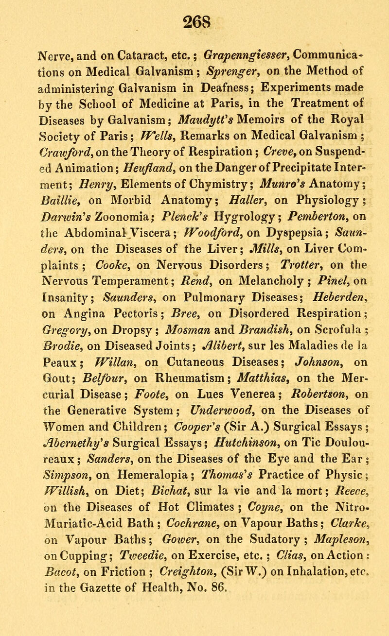 Nerve, and on Cataract, etc.; Grapenngiesser^ Communica- tions on Medical Galvanism ; Sprenger, on the Method of administering Galvanism in Deafness; Experiments made by the School of Medicine at Paris, in the Treatment of Diseases by Galvanism; MaudytVs Memoirs of the Royal Society of Paris; PFells^ Remarks on Medical Galvanism ; Crawford, on the Theory of Respiration; Creve, on Suspend- ed Animation; Heufland, on the Danger of Precipitate Inter- ment; ^6?/??-^, Elements of Chymistry; Munro's Ansitomy i Baillie, on Morbid Anatomy; Haller, on Physiology; Darivin's Zoonomia; Plenck's Hygrology; Pemberton, on the AbdominalViscera; fToodford, on Dyspepsia; Saun- ders, on the Diseases of the Liver; Mills, on Liver Com- plaints ; Cooke, on Nervous Disorders; Trotter, on the Nervous Temperament; Rend, on Melancholy ; Pinel, on Insanity; Saunders, on Pulmonary Diseases; Heberden^ on Angina Pectoris; Bree, on Disordered Respiration; Gregory, on Dropsy ; Mosman and Brandish, on Scrofula ; Brodie, on Diseased Joints; Alibert, sur les Maladies de la Peaux; Willan, on Cutaneous Diseases; Johnson, on Gout; Bel/bur, on Rheumatism; Matthias, on the Mer- curial Disease; Foote, on Lues Venerea; Robertson, on the Generative System; Underwood, on the Diseases of Women and Children; Cooper's (Sir A.) Surgical Essays ; Abernethy's Surgical Essays; Hutchinson, on Tic Doulou- reaux; Sanders, on the Diseases of the Eye and the Ear; Simpson, on Hemeralopia ; Thomas's Practice of Physic; fFillish, on Diet; Bichat, sur la vie and la mort; Reece, on the Diseases of Hot Climates ; Coyne, on the Nitro- Muriatic-Acid Bath ; Cochrane, on Vapour Baths; Clarke, on Vapour Baths; Gower, on the Sudatory ; Mapleson, on Cupping; Tweedie, on Exercise, etc.; Clias, on Action i Bacot, on Friction ; Creighton, (SirW.) on Inhalation, etc. in the Gazette of Health, No. 86.