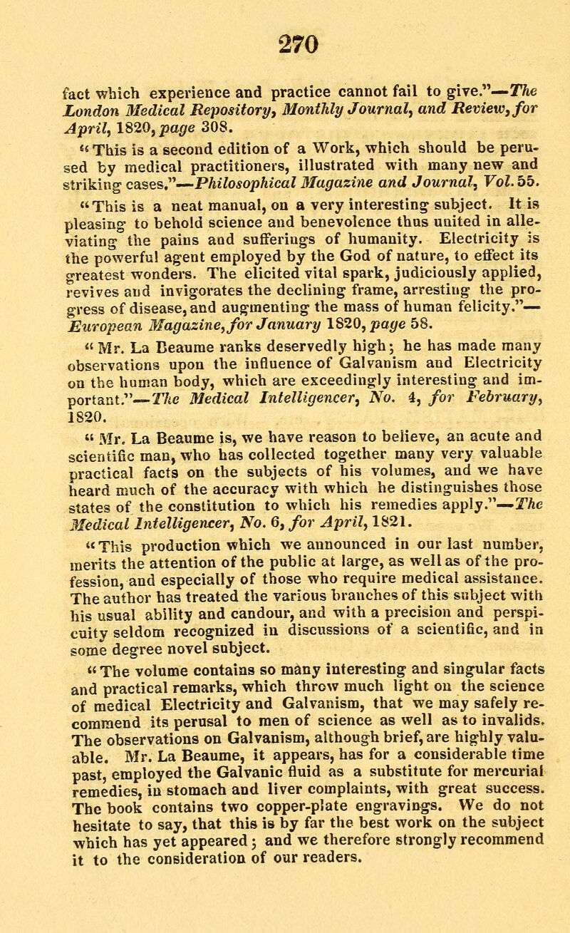 fact which experience and practice cannot fail to give.—STAe London Medical Repository, Monthly Journal^ and Review, for Aprilf 1820, page 308. ««This is a second edition of a Work, which should be peru- sed by medical practitioners, illustrated with many new and striking cases,—Philosophical diagazine and Journal, Vol. bb, This is a neat manual, on a very interesting subject. It is pleasing- to behold science and benevolence thus united in alle- viating the pains and sufferings of humanity. Electricity is the powerful agent employed by the God of nature, to effect its greatest wonders. The elicited vital spark, judiciously applied, revives and invigorates the declining frame, arresting the pro- gress of disease, and augmenting the mass of human felicity.— European Magazine, for January 1820, page 58.  Mr. La Beaurae ranks deservedly high j be has made many observations upon the influence of Galvanism and Electricity on the human body, which are exceedingly interesting and im- portant,— 2746 Medical Intelligencer, No. 4, for February, 1820.  Mr. La Beaume is, we have reason to believe, an acute and scientific man, who has collected together many very valuable practical facts on the subjects of his volumes, and we have heard much of the accuracy with which he distinguishes those states of the constitution to which his remedies apply.—TAe Medical Intelligencer, No. 6, for April, 1821. This production which we announced in our last number, merits the attention of the public at large, as well as of the pro- fession, and especially of those who require medical assistance. The author has treated the various branches of this subject with his usual ability and candour, and with a precision and perspi- cuitv seldom recognized in discussions of a scientific, and in some degree novel subject.  The volume contains so many interesting and singular facts and practical remarks, which throw much light on the science of medical Electricity and Galvanism, that we may safely re- commend its perusal to men of science as well as to invalids. The observations on Galvanism, although brief, are highly valu- able. Mr. La Beaume, it appears, has for a considerable time past, employed the Galvanic fluid as a substitute for mercurial remedies, in stomach and liver complaints, with great success. The book contains two copper-plate engravings. We do not hesitate to say, that this is by far the best work on the subject which has yet appeared 3 and we therefore strongly recommend it to the consideration of our readers.