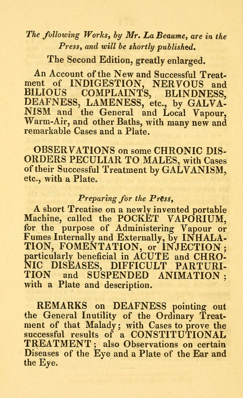 Press, and will be shortly published. The Second Edition, greatly enlarged. An Account of the New and Successful Treat- ment of INDIGESTION, NERVOUS and BILIOUS COMPLAINTS, BLINDNESS, DEAFNESS, LAMENESS, etc., bj GALVA- NiSM and the General and Local Vapour, Warm-Air, and other Baths, with many new and remarkable Cases and a Plate. OBSERVATIONS on some CHRONIC DIS- ORDERS PECULIAR TO MALES, with Cases of their Successful Treatment by GALVANISM, etc., with a Plate. Preparing for the Pr€ss, A short Treatise on a newly invented portable Machine, called the POCKET VAPORIUM, for the purpose of Administering Vapour or Fumes Internally and Externally, by INHALA- TION, FOMENTATION, or INJECTION; particularly beneficial in ACUTE and CHRO- NIC DISEASES, DIFFICULT PARTURI- TION and SUSPENDED ANIMATION; with a Plate and description. REMARKS on DEAFNESS pointing out the General Inutility of the Ordinary Treat- ment of that Malady; with Cases to prove the successful results of a CONSTITUTIONAL TREATMENT; also Observations on certain Diseases of the Eye and a Plate of the Ear and the Eye.