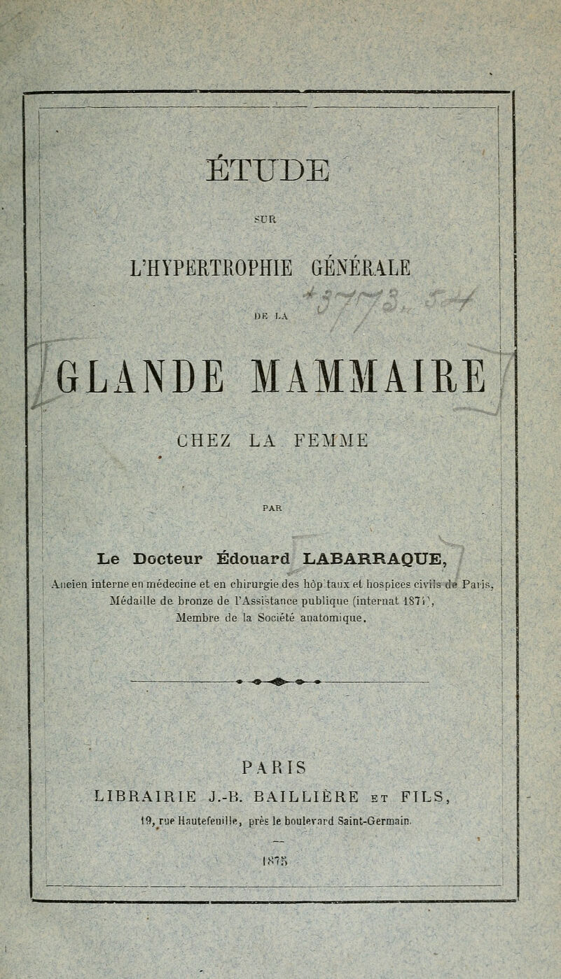 ?UR L'HYPERTROPHIE GENERALE GLANDE MAMMAIRE CHEZ LA FEMME Le Docteur Edouard LABARRAQUE, Ancien interne en médecine et en chirurgie des hôp'taiix et hospices civils de Pai-is, Médaille de bronze de l'Assistance publique (internat 187P, Membre de la Société anatomique. PARIS LIBRAIRIE J.-B. BAILLIÈRE et FILS,