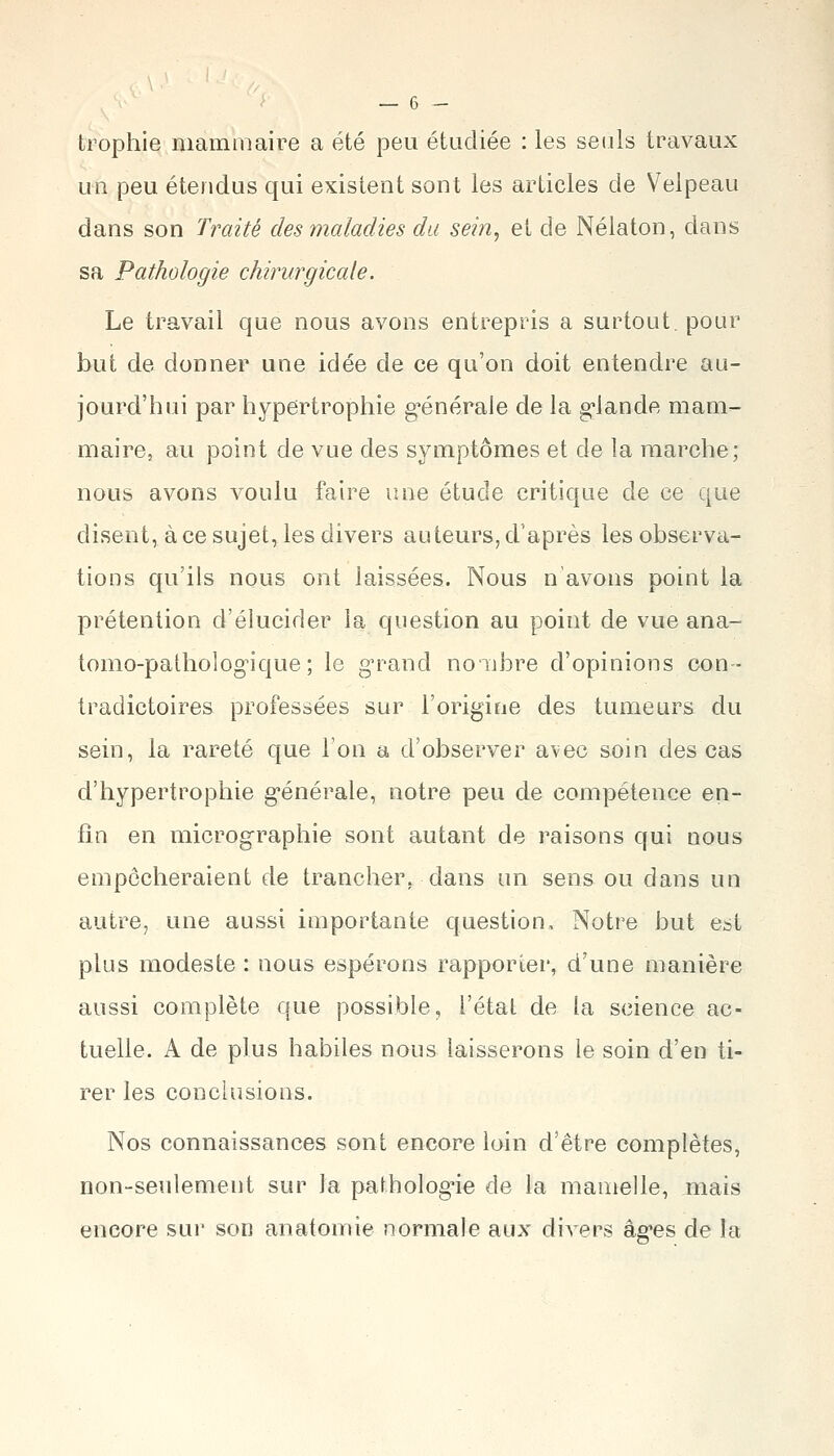 trophie mammaire a été peu étudiée : les seuls travaux un peu étendus qui existent sont les articles de Velpeau dans son Traité des maladies du sei?i, et de Nélaton, dans sa Pathologie chirurgicale. Le travail que nous avons entrepris a surtout, pour but de donner une idée de ce qu'on doit entendre au- jourd'hui par hypertrophie g-énérale de la g-lande mam- maire, au point de vue des symptômes et de la marche; nous avons voulu faire une étude critique de ce que disent, à ce sujet, les divers auteurs, d'après les observa- tions qu'ils nous ont laissées. Nous n'avons point la prétention d'élucider la question au point de vue ana- tomo-patholog-ique; le g'rand noubre d'opinions con- tradictoires professées sur l'origine des tumeurs du sein, la rareté que Ton a d'observer avec soin des cas d'hypertrophie g'énérale, notre peu de compétence en- fin en micrographie sont autant de raisons qui nous empocheraient de trancher, dans un sens ou dans un autre, une aussi importante question. Notre but est plus modeste : nous espérons rapporter, d'une manière aussi complète que possible, l'état de la science ac- tuelle. A de plus habiles nous laisserons le soin d'en ti- rer les conclusions. Nos connaissances sont encore loin d'être complètes, non-seulement sur la palholog'ie de la mamelle, mais encore sur son anatomie normale aux divers âg'es de la