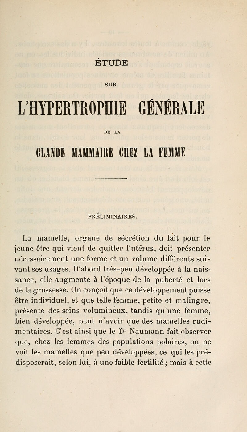 SUR L'HYPERTROPHIE GÉNÉRALE GUMË MAMMAIRE dHEZ lA FEMME PRELIMINAIRES. La mamelle, org*ane de sécrétion du lait pour le jeune être qui vient de quitter l'utérus, doit présenter nécessairement une forme et un volume différents sui- vant ses usagées. D'abord très-peu développée à la nais- sance, elle aug*mente à l'époque de la puberté et lors de la g-rossesse. On conçoit que ce développement puisse être individuel, et que telle femme, petite et maling*re, présente des seins volumineux, tandis qu'une femme, bien développée, peut n'avoir que des mamelles rudi- mentaires. C'est ainsi que le D Naumann fait observer que, chez les femmes des populations polaires, on ne voit les mamelles que peu développées, ce qui les pré- disposerait, selon lui, à une faible fertilité; mais à cette