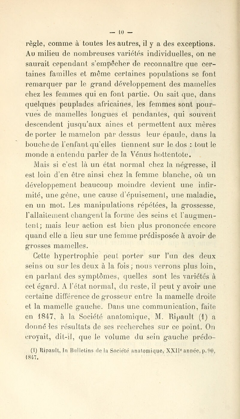règle, comme à toutes les autres, il y a des exceptions. Au milieu de nombreuses variétés individuelles, on ne saurait cependant s'empêcher de reconnaître que cer- taines familles et même certaines populations se font remarquer par le g-rand développement des mamelles chez les femmes qui en font partie. On sait que, dans quelques peuplades africaines, les femmes sont pour- vues de mamelles long-ues et pendantes, qui souvent descendent jusqu'aux aines et permettent aux mères de porter le mamelon par dessus leur épaule, dans la bouche de l'enfant qu'elles tiennent sur le dos : tout le monde a entendu parler de la Vénus hottentote. Mais si c'est là un état normal chez la nég'resse, il est loin d'en être ainsi chez la femme blanche, où un développement beaucoup moindre devient une infir- mité, une gène, une cause d'épuisement, une maladie, en un mot. Les manipulations répétées, la g^rossesse, rallaitement chang^ent la forme des seins et l'aug^men- tent; mais leur action est bien plus prononcée encore quand elle a lieu sur une femme prédisposée à avoir de g-rosses mamelles. Cette hypertrophie peut porter sur l'un des deux seins ou sur les deux à la fois ; nous verrons plus loin, en parlant des symptômes, quelles sont les variétés à cet ég^ard. A l'état normal, du reste, il peut y avoir une certaine différence de g'rosseur entre la mamelle droite et la mamelle g'auche. Dans une communication, faite en 1847, à la Société anatomique, M. Ripault (1) a donné-les résultats de ses recherches sur ce point. On croyait, dit-il, que le volume du sein g^auche prédo- (1) Ripault, In Bulletins de la Société anatomique, XX1I« année,p.90, 4847.