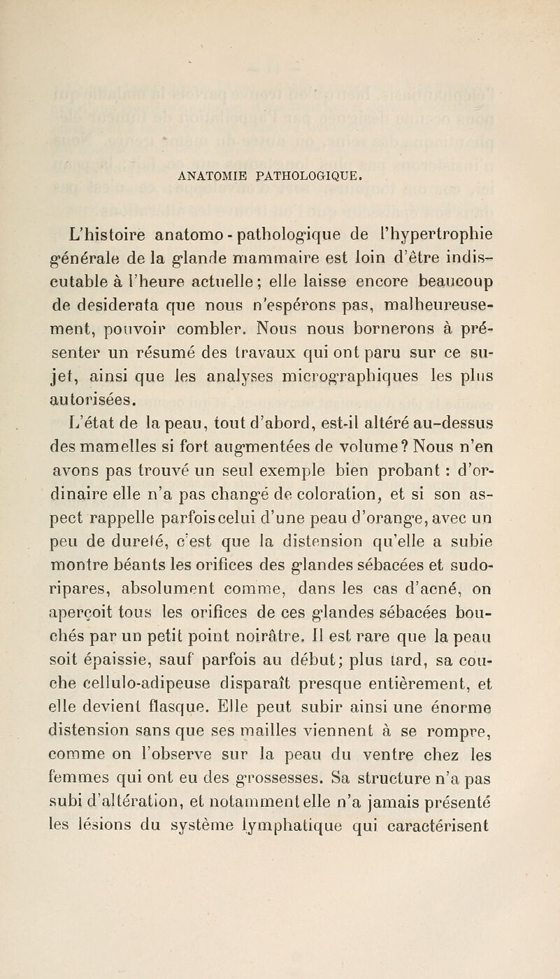 ANATOMIE PATHOLOaiQUE. L'histoire anatomo - patholog-ique de l'hypertrophie g'énérale de la g-lande mammaire est loin d'être indis- cutable à l'heure actuelle; elle laisse encore beaucoup de desiderata que nous n'espérons pas, malheureuse- ment, pouvoir combler. Nous nous bornerons à pré- senter un résumé des travaux qui ont paru sur ce su- jet, ainsi que les analyses microg'raphiques les plus autorisées. L'état de la peau, tout d'abord, est-il altéré au-dessus des mamelles si fort aug'mentées de volume? Nous n'en avons pas trouvé un seul exemple bien probant : d'or- dinaire elle n'a pas chang-é de coloration, et si son as- pect rappelle parfois celui d'une peau d'orang-e, avec un peu de durefé, c'est que la distension qu'elle a subie montre béants les orifices des g*landes sébacées et sudo- ripares, absolument comme, dans les cas d'acné, on aperçoit tous les orifices de ces g-landes sébacées bou- chés par un petit point noirâtre. Il est rare que la peau soit épaissie, sauf parfois au début; plus lard, sa cou- che cellulo-adipeuse disparaît presque entièrement, et elle devient flasque. Elle peut subir ainsi une énorme distension sans que ses mailles viennent à se rompre, comme on l'observe sur la peau du ventre chez les femmes qui ont eu des g-rossesses. Sa structure n'a pas subi d'altération, et notamment elle n'a jamais présenté les lésions du système lymphatique qui caractérisent