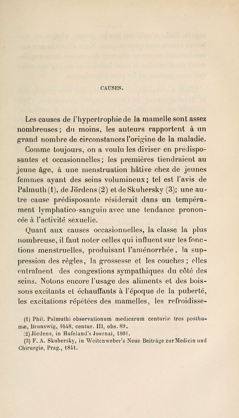 CAUSES. Les causes de l'hypertrophie de la mamelle sont assez nombreuses ; du moins, les auteurs rapportent à un grand nombre de circonstances l'orig-ine de la maladie. Gomme toujours, on a voulu les diviser en prédispo- santes et occasionnelles; les premières tiendraient au jeune âge, à une menstruation hâtive chez de jeunes femmes ayant des seins volumineux; tel est l'avis de Palmuth (1), de Jordens (2) et de Skuhersky (3); une au- tre cause prédisposante résiderait dans un tempéra- ment lymphatico-sang-uin avec une tendance pronon- cée à l'activité sexuelle. Quant aux causes occasionnelles, la classe la plus nombreuse, il faut noter celles qui influent sur les fonc- tions menstruelles, produisant l'aménorrhée, la sup- pression des règ'les, la g-rossesse et les couches; elles entraînent des cong-estions sympathiques du côté des seins. Notons encore l'usag'e des aliments et des bois- sons excitants et échauffants à l'époque de la puberté, les excitations répétées des mamelles, les refroidisse- (1) Phil. Palmuthi observationum medicarum centuriœ très postliu- mse, Brunswig, 1648, centur. III, obs.89. (2) Jordens, in Hufeland's Journal, 1801. (8) F. A. Skuhersky, in Weitenweber's Neue Beitrâge zurMedicin und Chirurgie, Prag., 1841.