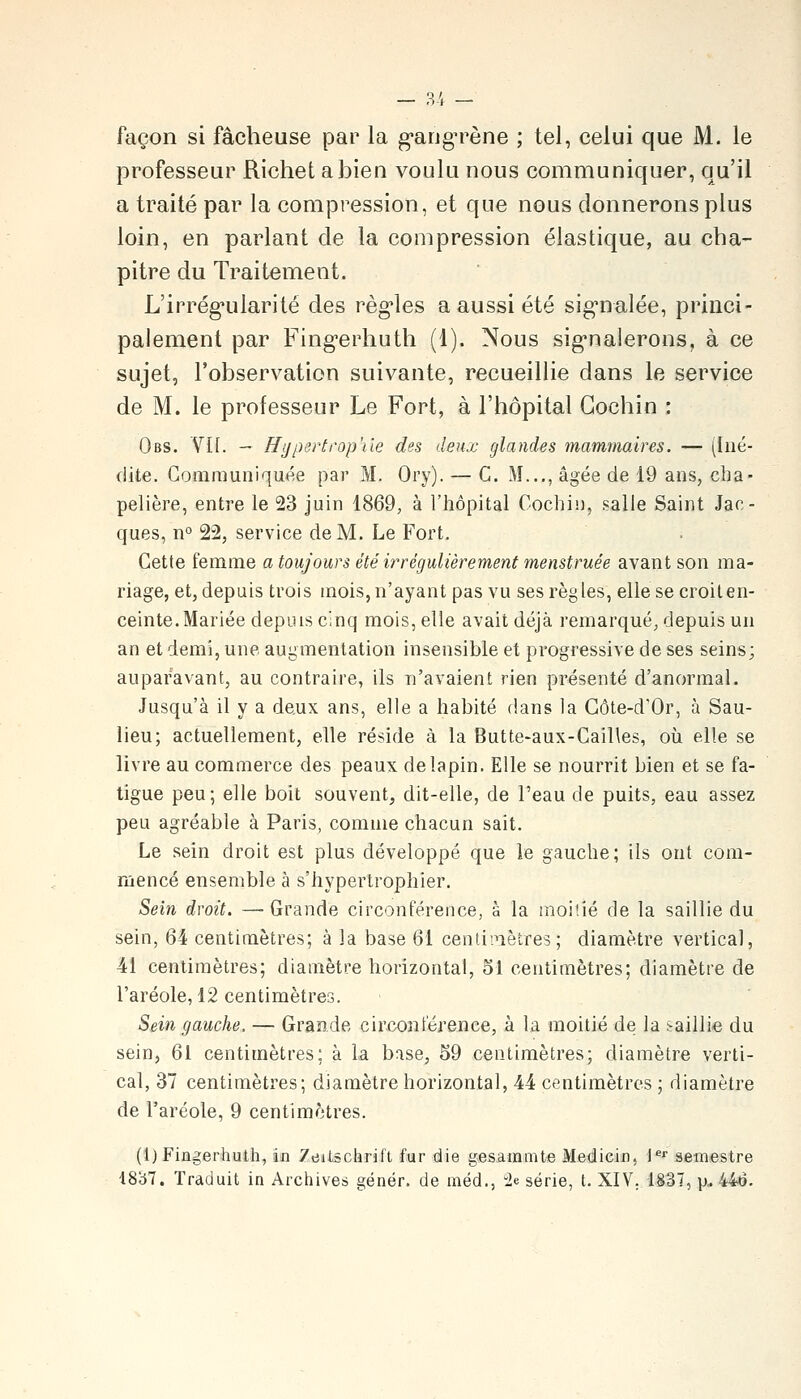 — 3'i — façon si fâcheuse par la g-angn^ène ; tel, celui que M. le professeur Richet a bien voulu nous communiquer, qu'il a traité par la compression, et que nous donnerons plus loin, en parlant de la compression élastique, au cha- pitre du Traitement. L'irrég-ularité des règ'les a aussi été sig'nalée, princi- palement par Fing-erhuth (1). Nous sig-naierons, à ce sujet, l'observation suivante, recueillie dans le service de M. le professeur Le Fort, à l'hôpital Gochin : Obs. VII. — Hiiperti'op'ile des deux glandes mammaires. — (Iné- dite. Gorarauniquée par M. Ory). — G. M..,, âgée de 19 ans, cha- pelière, entre le 23 juin 1869, à l'hôpital Cochin, salle Saint Jac- ques, n° 22, service de M. Le Fort. Cette femme a toujours été irrégulièrement menstruée avant son ma- riage, et, depuis trois mois, n'ayant pas vu ses règles, elle se croit en- ceinte. Mariée depuis cinq mois, elle avait déjà remarqué, depuis un an et demi, une augmentation insensible et progressive de ses seins; auparavant, au contraire, ils n'avaient rien présenté d'anormal. Jusqu'à il y a deux ans, elle a habité dans la Gôte-d'Or, à Sau- lieu; actuellement, elle réside à la Butte-aux-Gail\es, où elle se livre au commerce des peaux de lapin. Elle se nourrit bien et se fa- tigue peu; elle boit souvent, dit-elle, de l'eau de puits, eau assez peu agréable à Paris, comme chacun sait. Le sein droit est plus développé que le gauche; ils ont com- mencé ensemble à s'hypertrophier. Sein droit. —-Grande circonférence, à la moitié de la saillie du sein, 64 centimètres; à la base 61 centii^iètres; diamètre vertical, 41 centimètres; diamètre horizontal, 51 centimètres; diamètre de l'aréole, 12 centimètres. Sein gauche. — Grande circonférence, à la moitié de la saillie du sein, 61 centimètres; à la base, 59 centimètres; diamètre verti- cal, 37 centimètres; diamètre horizontal, 44 centimètres ; diamètre de l'aréole, 9 centimètres. (l)Fiagerhuth, in Zeilschrifl fur die gesainmte Medicin, l*' semestre 1837. Traduit in Archives génér. de méd., 2e série, t. XIV. 1837, p, 446.