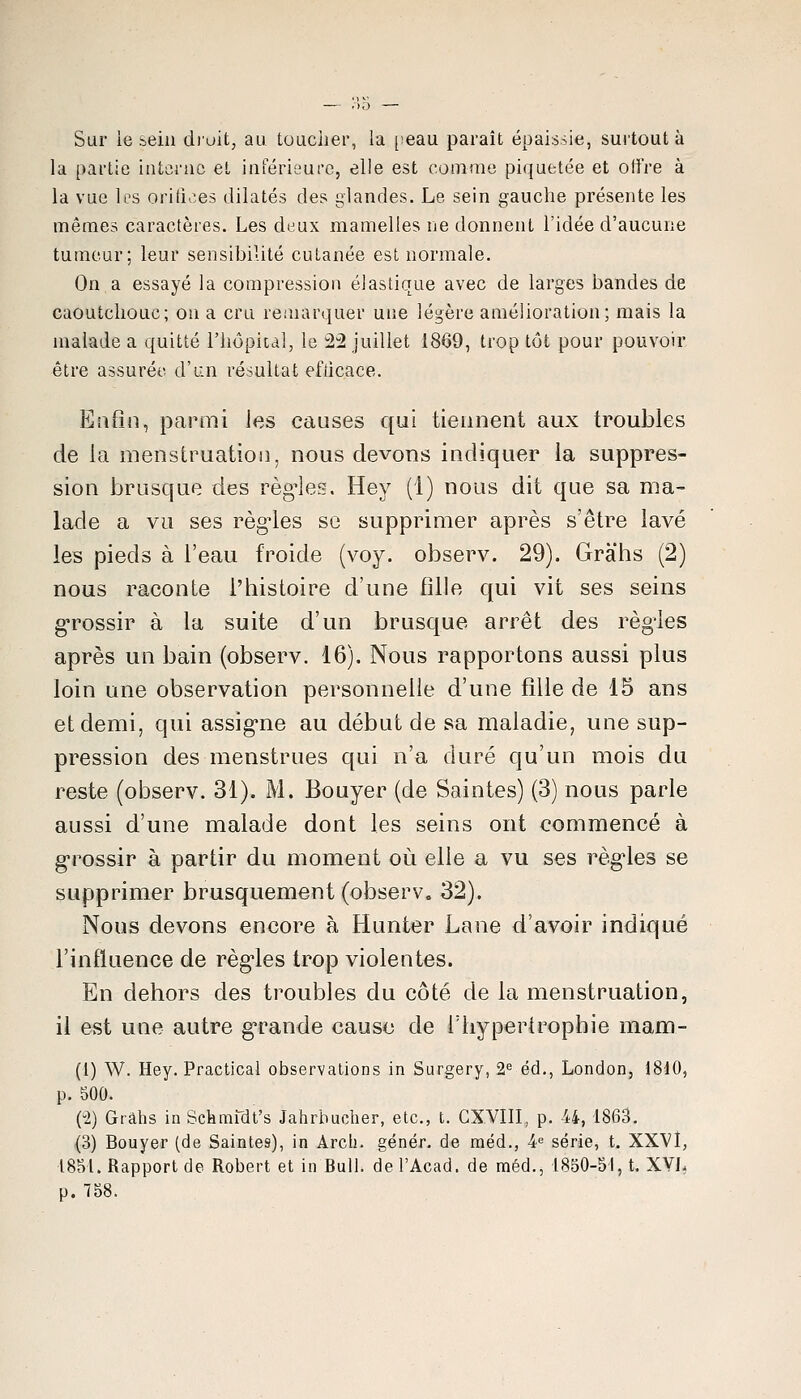 Sar ie sein d)uit, au. toucher, la [leau paraît épaissie, surtout à la partie interne et inférieure, elle est comme piquetée et offre à la vue les oritioes dilatés des glandes. Le sein gauche présente les mêmes caractères. Les deux mamelles ne donnent l'idée d'aucune tumeur; leur sensibilité cutanée est normale. On a essayé la compression élastique avec de larges bandes de caoutchouc; on a cru remarquer une légère amélioration; mais la malade a quitté l'hôpital, le 2^ juillet 1869, trop tôt pour pouvoir être assurée d'un résultat efticace. Enfin, parmi los causes qui tiennent aux troubles de la menstruatioi], nous devons indiquer la suppres- sion brusque des régules. Hey (1) nous dit que sa ma- lade a va ses règdes se supprimer après s'être lavé les pieds à l'eau froide (voy. observ. 29). Grahs (2) nous raconte l'histoire d'une fille qui vit ses seins g^rossir à la suite d'un brusque arrêt des règles après un bain (observ. 16). Nous rapportons aussi plus loin une observation personnelle d'une fille de 15 ans et demi, qui assig-ne au début de sa maladie, une sup- pression des menstrues qui n'a duré qu'un mois du reste (observ. 31). M. Bouyer (de Saintes) (3) nous parle aussi d'une malade dont les seins ont commencé à g-rossir à partir du moment où elle a vu ses règ'les se supprimer brusquement (observ, 32). Nous devons encore à Hunter Lane d'avoir indiqué l'influence de règ'les trop violentes. En dehors des troubles du côté de la menstruation, il est une autre grande cause de Thyperlrophie mam- (1) W. Hey. Practical observations in Sargery, 2^= éd., London, 1810, p. 500. (2) Grâhs in Schmfdt's Jahrhucher, etc., t. GXVIII, p. 44, 1863. (3) Bouyer (de Saintes), in Arcli. génér. de méd., 4« série, t. XXVÎ, 1851. Rapport de Robert et in Rull. de l'Acad. de méd., 1850-51, t. XVL p. 758.