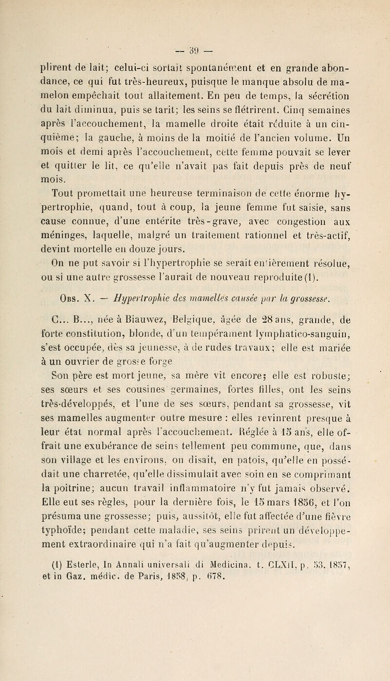 plirent de lait; celui-ci sortait spontanément et en grande abon- dance, ce qui fut irès-heureux, puisque le manque absolu de ma- melon empêchait tout allaitement. En peu de temps, la sécrétion du lait diminua, puis se tarit; les seins se flétrirent. Cinq semaines après l'accouchement, la mamelle droite était réduite à un cin- quième; la gauche, à moins de la moitié de l'ancien volume. Un mois et demi après l'accouchement, cette femme pouvait se lever et quitter le lit, ce qu'elle n'avait pas fait depuis près de neuf mois. Tout promettait une heureuse terminaison de celte énorme hy- pertrophie, quand, tout à coup, la jeune femme fut saisie, sans cause connue, d'une entérite très-grave, avec congestion aux méninges, laquelle, malgré un traitement rationnel et très-actif, devint mortelle en douze jours. On ne put savoir si l'hypertrophie se serait enùèrement résolue, ou si une autre grossesse l'aurait de nouveau reproduite (I). Obs. X. — Hypertrophie des mamelles causée par la grossesse. G... B..., née à Biauwez, Belgique, âgée de 28 ans, grande, de forte constitution, blonde, d'un tempérament lymphatico-sanguin, s'est occupée, dès sa jeunesse, à de rudes travaux; elle est mariée à un ouvrier de grosse forge Son père est mort jeune, sa mère vit encore; elle est robuste; ses soeurs et ses cousines germaines, fortes filles, ont les seins très-développés, et l'une de ses sœurs, pendant sa grossesse, vit ses mamelles augmenter outre mesure : elles revinrent presque à leur état normal après laccouchement. Réglée à 15 ans, elle of- frait une exubérance de seins tellement peu commune, que, dans son village et les environs, on disait, en patois, qu'elle en possé- dait une charretée, qu'elle dissimulait avec soin en se comprimant la poitrine; aucun travail inflammatoire n'y fut jamais observé. Elle eut ses règles, pour la dernière fois, le 15 mars 1856, et l'on présuma une grossesse; puis, aussit<)t, elle fut affectée d\ine fièvre typhoïde; pendant cette maladie, ses seins prirent un développe- ment extraordinaire qui n'a fait qu'augmenter depuis. (l) Esterle, In Annali universali di Medicina. t. CLXil.p, 33. 1857, et in Gaz, médic. de Paris, 1858, p. 678.