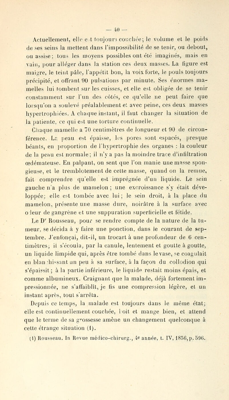 Actuellement, elle e.t toujours couchée; le volume et le poids de ses seins la mettent dans l'impossibilité de se tenir, ou debout, ou assise; tous les moyens possibles ont été imaginés, mais en vain, pour alléger dans la station ces deux masses. La figure est maigre, le teint pâle, l'appétit bon, la voix forte, le pouls toujours précipité, et offrant 90 pulsations par minute. Ses énormes ma- melles lui tombent sur les cuisses, et elle est obligée de se tenir constamment sur l'un des côtés, ce qu'elle ne peut faire que lorsqu'on a soulevé préalablement et avec peine, ces deux masses hypertrophiées. A chaque instant, il faut changer la situation de la patiente, ce qui est une torture continuelle. Chaque mamelle a 70 centimètres de longueur et 90 de circon- férence. La peau est épaisse, les pores sont espacés, presque béants, en ])roportion de l'hypertrophie des organes : la couleur de la peau est normale; il n'y a pas la moindre trace d'infiltration œdémateuse. En palpant, on sent que l'on manie une masse spon- gieuse, et le tremblotement de cette masse, quand on la remue, fait comprendre qu'elle est imprégnée d'un liquide. Le sein gauche n'a plus de mamelon ; une excroissance s'y était déve- loppée; elle est tombée avec lui ; le sein droit, à la place du mamelon, présente une masse dure, noirâtre à la surface avec oieur de gangrène et une suppuration superficielle et fétide. Le D'' Rousseau, pour se rendre compte de la nature de la tu- meur, se décida à y faire une ponction, dans le courant de sep- tembre. J'enfonçai, dit-il, un trocart à une profondeur de 6 cen- timètres, ii s'écoula, par la canule, lentement et goutte à goutte, un liquide limpide qui, après être tombé dans levase, se coagulait en blanchissant un peu à sa surface, à la façon du coUodion qui s'épaissit; à la partie inférieure, le liquide restait moins épais, et comme albumineux. Craignant que la malade, déjà fortement im- pressionnée, ne s'affaiblît, je fis une compression légère, et un instant après, tout s'arrêta. Depuis ce temps, la malade est toujours dans le même état; elle est continuellement couchée, loit et mange bien, et attend que le terme de sa grossesse amène un changement quelconque à cette étrange situation H). (\) Rousseau. In Revue médico-chirurg., 4e année, t. IV, 1856,p. 596.