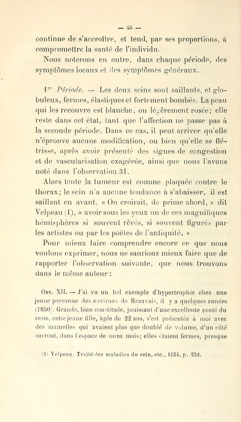 continue de s'accroître, et tend, par ses proportions, à compromettre la santé de l'individu. Nous noterons en outre, dans chaque période, des symptômes locaux et des symptômes g-énéraux. 1^' Période. — Les deux seins sont saillants, et g*lo- buleux, fermes, élastiques et fortement bombés. La peau qui les recouvre est blanche, ou légèrement rosée; elle reste dans cet état, tant que l'alfection ne passe pas à la seconde période. Dans ce cas, il peut arriver qu'elle n'éprouve aucune modification, ou bien qu'elle se flé- trisse, après avoir présenté des sig-nes de cong^estion et de vascularisation exag-érée, ainsi que nous l'avons noté dans l'observation 31. Alors toute la tumeur est comme plaquée contre le thorax; le sein n'a aucune tendance à s'abaisser, il est saillant en avant. « On croirait, de prime abord, » dit Velpeau (1), « avoir sous les yeux un de ces maguiifiques hémisphères si souvent rêvés, si souvent tig-urés par les artistes ou par les poètes de l'antiquité. » Pour mieux faire comprendre encore ce que nous voulons exprimer, nous ne saurions mieux faire que de rapporter l'observation suivante, que nous trouvons dans le même auteur : Obs. X[[. — J'ai vu un bsl exemple d'iiypertropbie chez une jeune personne des environs de Beauvais, il y a quelques années (1850). Grande, bien constituée, jouissant d'une excellente santé du reste, cette jeune fille, âgée de 22 ans, s'est présentée à moi avec des mamelles qui avaient plus que doublé de volume, d'un côté sui tout., dans l'espace de onze mois; elles étaient fermes, presque fi^ Velpeau, Traité des maladies du sein, etc., 1854, p. QS'i.