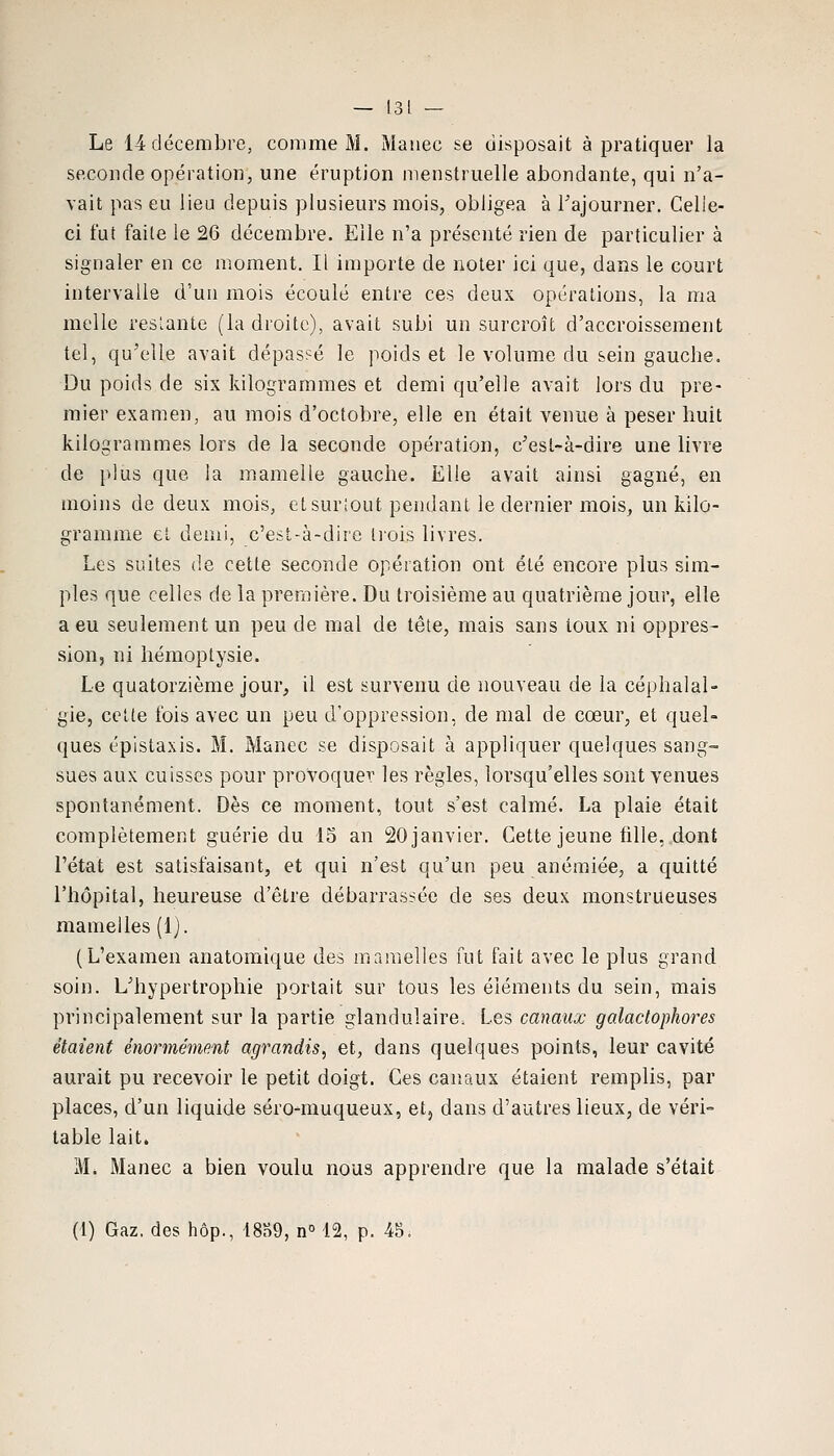 Le 14 décembre, comme M. Manec se disposait à pratiquer la seconde opération, une éruption menstruelle abondante, qui n'a- vait pas eu lieu depuis plusieurs mois, obligea à l'ajourner. Celle- ci fut faite le 26 décembre. Elle n'a présenté rien de particulier à signaler en ce moment. Il importe de noter ici que, dans le court intervalle d'un mois écoulé entre ces deux opérations, la ma melle reslante (la droite), avait subi un surcroît d'accroissement tel, qu'elle avait dépassé le poids et le volume du sein gauche. Du poids de six kilogrammes et demi qu'elle avait lors du pre- mier examen, au mois d'octobre, elle en était venue à peser huit kilogrammes lors de la seconde opération, c'esl-à-dire une livre de plus que la mamelle gauche. Elle avait ainsi gagné, en moins de deux mois, et surîout pendant le dernier mois, un kilo- gramme et demi, c'est-à-dire trois livres. Les suites de cette seconde opération ont été encore plus sim- ples que celles de la première. Du troisième au quatrième jour, elle a eu seulement un peu de mal de tête, mais sans toux ni oppres- sion, ni hémoptysie. Le quatorzième jour, il est survenu de nouveau de la céphalal- gie, cette fois avec un peu d'oppression, de mal de cœur, et quel- ques épistaxis. M. Manec se disposait à appliquer quelques sang- sues aux cuisses pour provoquer les règles, lorsqu'elles sont venues spontanément. Dès ce moment, tout s'est calmé. La plaie était complètement guérie du 15 an 20 janvier. Cette jeune fille, dont l'état est satisfaisant, et qui n'est qu'un peu anémiée, a quitté l'hôpital, heureuse d'être débarrassée de ses deux monstrueuses mamelles (1). (L'examen anatoiriique des mamelles fut fait avec le plus grand soin. L'hypertrophie portait sur tous les éléments du sein, mais principalement sur la partie glandulaire. Les canaux galactophores étaient énormément agrandis, et, dans quelques points, leur cavité aurait pu recevoir le petit doigt. Ces canaux étaient remplis, par places, d'un liquide séro-muqueux, et, dans d'autres lieux, de véri= table lait. Mé Manec a bien voulu nous apprendre que la malade s'était (1) Gaz, des hôp., 18S9, n° 12, p. 45.
