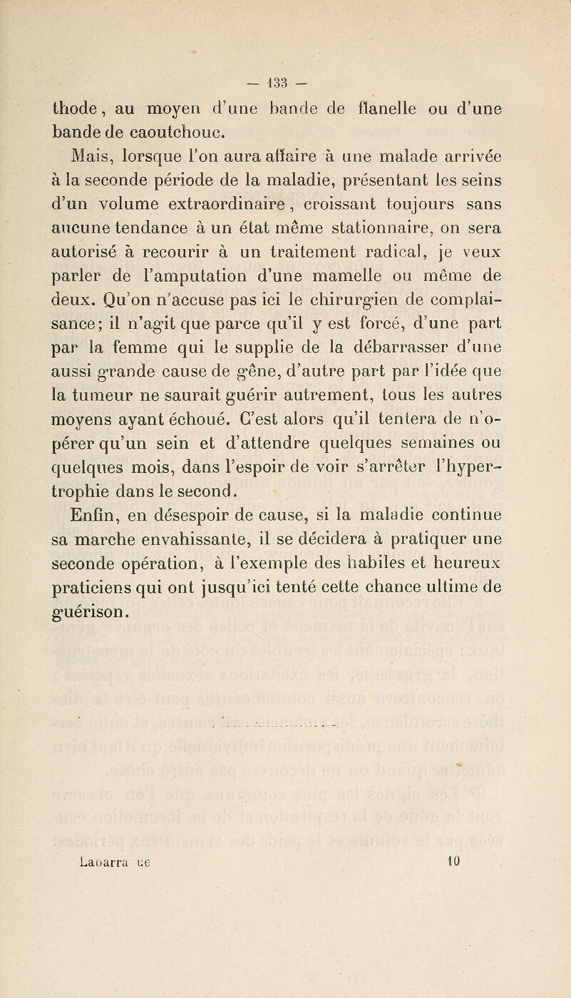 thode, au moyen d'une bande de flanelle ou d'une bande de caoutchouc. Mais, lorsque l'on aura affaire à une malade arrivée à la seconde période de la maladie, présentant les seins d'un volume extraordinaire, croissant toujours sans aucune tendance à un état même stationnaire, on sera autorisé à recourir à un traitement radical, je veux parler de l'amputation d'une mamelle ou même de deux. Qu'on n'accuse pas ici le chirurgien de complai- sance; il n'ag-it que parce qu'il y est forcé, d'une part par la femme qui le supplie de la débarrasser d'une aussi g-rande cause de g'êne, d'autre part par l'idée que la tumeur ne saurait guérir autrement, tous les autres moyens ayant échoué. C'est alors qu'il tentera de n'o- pérer qu'un sein et d'attendre quelques semaines ou quelques mois, dans l'espoir de voir s'arrêter l'hyper- trophie dans le second. Enfin, en désespoir de cause, si la maladie continue sa marche envahissante, il se décidera à pratiquer une seconde opération, à l'exemple des habiles et heureux praticiens qui ont jusqu'ici tenté cette chance ultime de g'uérison. Laoarra ue 10