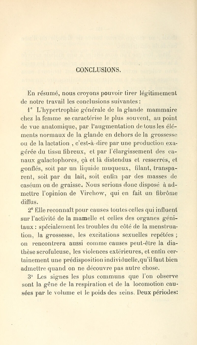 CONCLUSIONS. En résumé, nous croyons pouvoir tirer légitimement de notre travail les conclusions suivantes : 1^ L'hypertrophie g-énérale de la g-lande mammaire chez la femme se caractérise le plus souvent, au point de vue anatomique, par l'aug-mentation de tous les élé- ments normaux de la glande en dehors de la grossesse ou de la lactation , c'est-à-dire par une production exa- gérée du tissu fibreux, et par l'élarg'issement des ca- naux g-alactophores, çà et là distendus et resserrés, et g-onflés, soit par un liquide muqueux, filant, transpa- rent, soit par du lait, soit enfin par des masses de caséum ou de g-raisse. Nous serions donc disposé à ad- mettre l'opinion de Virchow, qui en fait un fibrome diffus. 2® Elle reconnaît pour causes toutes celles qui influent sur l'activité de la mamelle et celles des org-anes g-éni- taux : spécialement les troubles du côté de la menstrua- tion, la g-rossesse, les excitations sexuelles repétées ; on rencontrera aussi comme causes peut-être la dia- thèse scrofuleuse, les violences extérieures, et entin cer- tainement une prédisposition individuelle,qu'il faut bien admettre quand on ne découvre pas autre chose. 3° Les signes les plus communs que l'on observe sont la g-êne de la respiration et de la locomotion cau- sées par le volume et le poids des seins. Deux périodes: