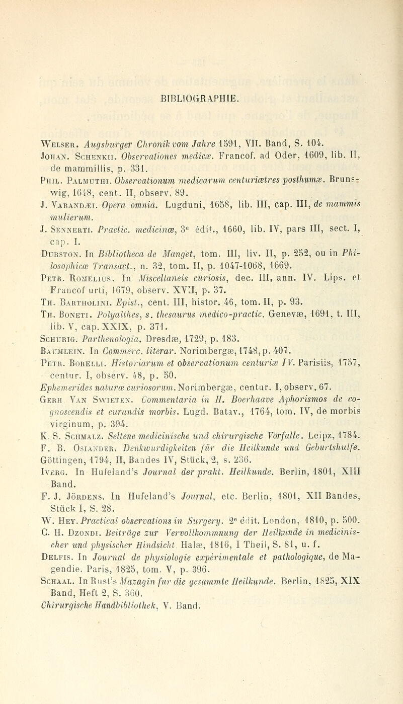 BIBLIOGRAPHIE. Welser. Augsburger Chronikvoni Jahre 1591, VII. Band, S. 104. JoHAN. ScHENKir. Observaiiones medicas. Francof. ad Oder, 4609, lib. II, de mammillis, p. 331. Phil. Palmuthi. Observationum medicarum centuriœtres posthumsB. Bruns- wig, I6i8, cent. II, observ. 89. J. Varandjîi. Opéra omnia. Lugduni, 1658, lib. III, cap. III, de mammis mulierum. J. Sennertj. Pradic. medicinœ, 3 édit., 1660, lib. IV, pars III, sect. I, cap. I. DuRSTON. In Bibliotheca de Manget, tom. III, liv. II, p. 252, ou in Phi- losophicœ Transact., n. 32, tom. II, p. 1047-1068, 1669. Petr. Romelius. In Miscellaneis curiosis^ dec. III, ann. IV. Lips. et Francof urti, 1679, observ. XVII, p. 37. Th. Bartholini. Epist., cent. III, histor. 46, tom. II, p. 93. Th. Boneti. Polyalthes, s. thésaurus medico-pracHc. Genevee, 1691, t. III, lib. V, cap. XXiX, p. 371. ScHURiG. Parthenologia. Dresdse, 1729, p. 183. Baumlein. In Commerc. literar. Norimbergae,1748,p. 407. Peïr. Borelli. Historiarum et observationum centwrisd IV. Parisiis, 1757, centur. I, observ. 48, p. 50. Ephemerides naturœ curiosorum. Norimbergas, centur. I, observ. 67. Gerh Van Swieten. Commentaria in H. Boerhaave Aphorismos de co- gnoscendis et curandis morbis. Lugd. Batav., 1764, tom. IV, de morbis virginum, p, 394, K. S. ScHMALZ. Seltene medixinische und cliirurgische Vôrfalle. Leipz, 1784. F. B. OsiANDER. Denhourdigkeiten fur die Heilkunde und Geburtshulfe. Gôttingen, 1794, II, Bandes IV, Stiick, 2, s. 236. Ivêrg. In Hufeland's Journal derprakt. Heilkunde. Berlin, 1801, XIII Band. P. J. JôRDENS. In Hufeland's Journal, etc. Berlin, 1801, XII Bandes, Stûckl, S. 28. W. E^Y. Practical observations in Surgery. 2 édit. London, 1810, p. 500. G. H. DzoNDi. Beitrâge zur VervoUkommnung der Heilkunde in medicinis- cher und physischer Hlndsicht. Halae, 1816, I Theil, S. 81, u. f. Delfis. In Journal de physiologie expérimentale et pathologique, de Ma- gendie. Paris, ^825, tom. V, p. 396. ScHAAL. In KnsVS Mazagin fur die gesammte Heilkunde. Berlin, 1825, XIX Band, Heft 2, S. 360. Cliirurgische Handbibliothek^ V. Band.