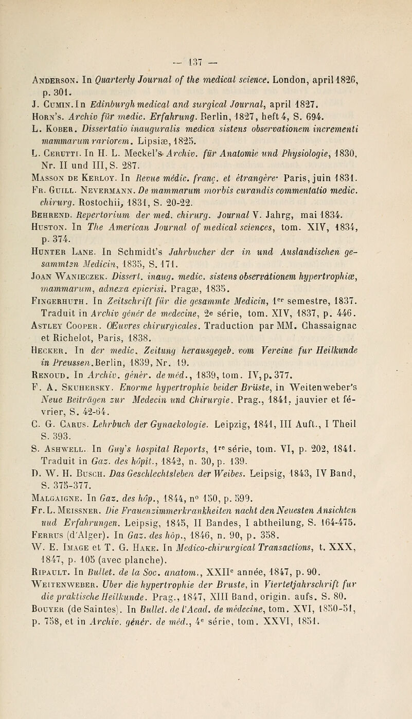 Anderson. In Qmrterly Journal of the médical science. London, aprill826, p. 301. J. Cumin.In Edinburghmédical and surgical Journal, april 1827. Horn's. Archiv fur medic. Erfahrung. Berlin, 1827, heft4, S. 694. L. KoBER. Dissertatio inauguralis medica sistens observationem incrementi mammarumra.riorem. Lipsiae, 1825. L. Cerutti. In H. L. Meckel's Archiv. fur Anatomie und Physiologie, 1830, Nr. II und III, S. 287. Masson de Kerloy. In Revue médic. franc, et étrangère Paris, juin 1831. Fr. Guill. Nevermann. De mammarum morbis curandis commentatio medic. chirurg. Rostochii, 1831, S. 20-22. Behrend. Repertorium der med. chirurg. Journal V. Jahrg, mai 1834. HusTON. In The American Journal of médical sciences, tom. XIV, 1834, p. 374. HuNTER Lane. In Schmidt's Jahrbucher der in und Auslandischen ge- sammtsn Medicin, 1835, S. 171. JoAN Wanieczek. Dissert, inaug. medic. sistens observationem hypertrophies, mammarum, adnexa epicrisi. Pragae, 1835. FiNGERHUTH. In Zeitschrift filr die gesammte Medicin, l^ semestre, 1837. Traduit in Archiv gènér de médecine, 2e série, tom. XIV, 1837, p. 446. AsTLEY CooPER. OEuvTes chirurgicalcs.'ïvs.ùxxcWon par MM. Ghassaignac et Richelot, Paris, 1838. Hegker. In der medic. Zeitung herausgegeb. vom Vereine fur Heilkunde in Preussen.Berlin, i8i9,Nv. 19. Renoud. In Archiv. génér. deméd., 1839, tom. IV, p. 377. F. A. Skuhersky. Enorme hypertrophie beider Bruste, in Weiten'weber's Neue Beitrâgen zur Médecin und Chirurgie. Prag., 1841. janvier et fé- vrier, S. 42-64. G. G. Garus. Lehrbuch der Gynaekologie. Leipzig, 1841, III Aufl., I Theil S. 393. S. AsHWELL.. In Guy's hospital Reports, 1'^ série, tom. VI, p. 202, 1841. Traduit in Gaz. des hôpit., 1842, n. 30, p. 139. D. W. H. BusGH. Das Geschlechtsleben derWeibes. Leipsig, 1843, IVBand, S. 375-377. Malgaigne. In Gaz. des hop., 1844, n 150, p. 599. Fr. L. Meissner. Die Frauenzimmerkrankheiten nacht denNeuesten Ansichten und Erfahrungen. Leipsig, 1845, II Bandes, I abtheilung, S. 164-475. Ferrus (d'Alger). In Gaz. des hôp,, 1846, n. 90, p. 358. W. E. Image et T. G. Hake. In Medico-chirurgical Transactions, t. XXX, 1847, p, 105 (avec planche). RiPAULT. In Bullet. de la Soc. anatom., XXIP année, 1847, p. 90. Weitenweber. Uber die hypertrophie der Bruste, in Viertetjahrschrift fur diepraktischeHeilkunde. Prag., 1847, XIII Band, origin. aufs. S. 80. BouYEK (de Saintes). In Bullet. de l'Acad. de médecine, tom. XVI, 1850-51, p. 758, et in Archiv. génér. de méd., 4 série, tom. XXVI, 1851.