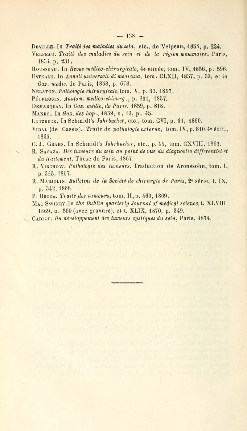 Deville. In Traité des maladies du sein, etc., de Velpeau, 185^, p. 234. Velpeau. Traité des maladies du sein et de la région mammaire. Paris, 1854, p. 231. Rousseau. In Revue médico-chirurgicale, 4e année, tom. IV, 18S6,p. 596. EsTEKLE. In Annaliuniversoli dimedicina, tom. GLXII, 1857, p. 53, et in Gaz. médic. de Paris, 1858, p. 678, Nélaton. Pathologie chirurgicale, tom. V, p. 33, 1837. PÉTREQUiN. Anatom. médico-chiriirg., p. 231, 1837. Demarouay. In Gaz. médic, de Paris, 1839, p. 818. Maneg. In Gaz. des hop., 1859, n. 12, p. 45. LoTZBECK. InSchmidt's Jahrbucher, etc., tom. GVI, p. 31, 1860. Vidal (de Cassis). Traité de pathologie externe, tom. IV, p. 8l0,4«édit., 18.35. G. J. Grahs. In Schmidt's Jahrbucher, etc., p. 44, tom. CXVIII, 1863. R. Sacaza. Des tumeurs du sein au point de vue du diagnostic différentiel et du irailement. Thèse de Paris, 1867. R. ViRCHOw. Pathologie des tumeurs. Traduction de Aronssohn, tom. I, p.325,1867. R. Marjolin. Bulletins de la Société de chirurgie de Paris, 2^ série, t. IX, p. 342,1868. P. Broca. Traité des tumeurs, tom. II, p. 460, 1869. Mac SwiNEY.In the Dublin quarterly Journal of médical science, t. XLVIII. 1869, p. 500 (avec gravure), et t. XLIX, 1870, p. 349. Cadiàt, Du développement des tumeurs cystiques du sein, Paris, 1874.
