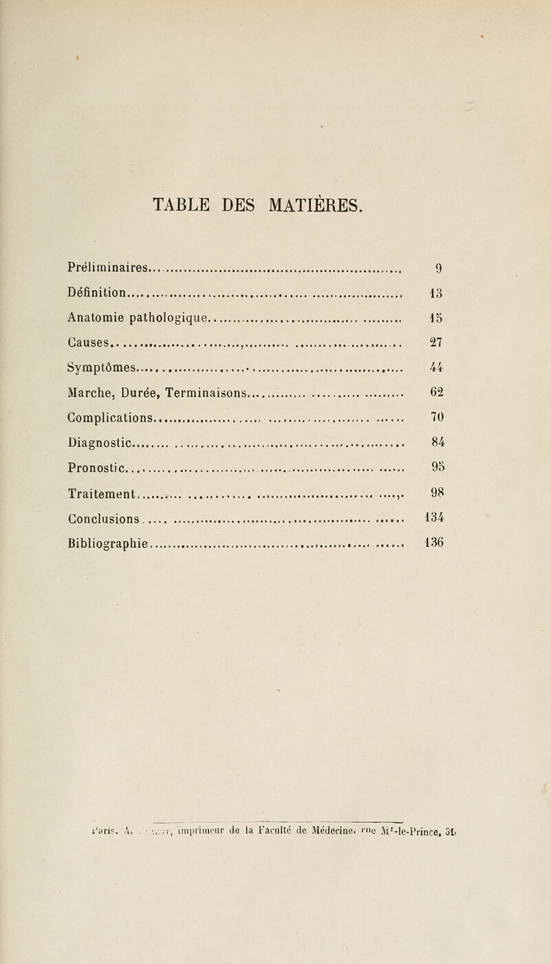 TABLE DES MATIÈRES. Préliminaires... , 9 Définition 13 Anatomie pathologique 15 Causes , ,.. 27 Symptômes 44 Marche, Durée, Terminaisons 62 Complications 70 Diagnostic 84 Pronostic 9S Traitement ...... 98 Conclusions. 134 Bibliographie , 136