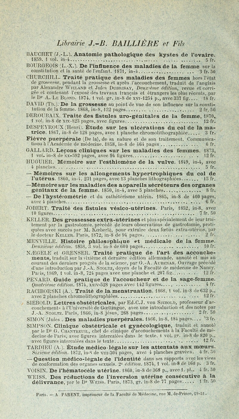 Librairie J.-B. BAILLIÈRE et Fils BAUCHET (J.-L.). Anatomie pathologique des kystes de l'ovaire. 1859. 1 vol. in-4 5 fp, BOURGEOIS ÎL.-X.). De l'influence des maladies de la femme sur la constitution et la santé de l'enfant. 1871, in-4 3 fr. 50 CHURCHILL. Traité pratique des maladies des femmes hors l'état de grossesse, pendant la grossesse et après l'accouchement, traduit de l'anglais par Alexandre Wieland et Jules Dubrisay, Deuxième édition, revue et corri- gée et contenant l'exposé des travaux français et étrangers les plus récents, par le Dr A. Le Blond. 1874. 1 vol. gr. in-8 de xvi-1254 p., avec 337 fig 18 fr. DAVID (Th.). De la grossesse au point de vue de son influence sur la consti- tution de la femme. 1868, in-8, 122 pages..... 2 fr. 50 DEROUBAIX. Traité des fistules uro-génitales de la femme, 1870, 1 vol. in-8 de xix-S23 pages, avec figures 12 fr. DESPEYROUX (Henri). Étude sur les ulcérations du col de la ma- trice. 1867, in-8 de 128 pages, avec 1 planche chromolithographiée 3 fr. Fièvre puerpérale (De la), de sa nature et de son traitement. Communica- tions à l'Académie de médecine. 18S8, in-8 de 464 pages 6 fr. GALLARD. Leçons cliniques sur les maladies des femmes. 1873, 1 vol. in-8 de xx-592 pages, avec 94 figures 12 fr. HUGUIER. Mémoire sur l'esthiomène de la vulve. 1849, in-4, avec 4 planches 5 fr. — Mémoires sur les allongements hypertrophiques du col de l'utérus. 1860, iu-4, 231 pages, avec 13 planches lithographiées 15 fr. —Mémoire sur les maladies des appareils sécréteurs des organes génitaux de la femme. 1850, in-4, avec 5 planches 8 fr. — De rhystérométrie et du cathétérisme utérin. 1865, in-8 de 400 pages, avec 4 planches 6 fr. JOBERT. Traité des fistules vésico-utérines. Paris. 1852, in-8, avec 10 figures '. 7fr.50 KELLER. Des grossesses extra-utérines et plus spécialement de leur trai- tement par la gastrotomie, précédé de leurs observalions de gastrotomie, prati- quées avec succès par M. Kœberlé, pour extraire deux fœtus extra-utérins, par le docteur Keller. Paris, 1872, in-8 de 94 pages 2 fr. MENVILLE. Histoire philosophique et médicale de la femme. Deuxième édition. 1858, 3 vol. in-8 de 600 pages. ......... 10 fr. N^GELE et GRENSER. Traité pratique de l'art des accouche- ments, traduit sur la sixième et dernière édition allemande, annoté et mis au courant des derniers progrès delà science, par G.-A. Aubenas. Ouvrage précédé d'une introduction par J.-A. Stoltz, doyen de la Faculté de médecine de Nancy. Paris, 1869, 1 vol. in-S, 724 pages avec une planche et 207 fig 12 fr. PEXARD. Guide pratique de l'accoucheur et de la sage-femme. Quatrième édition. 1874, xxiv-528 pages avec 142 figures 4 fr. RACIBORSKI (A.). Traité de la menstruation. 1868, 1 vol. in-S de 632 p.. avec 2 planches chromolithograpbiées 12 fr. SIEBOLD. Lettres obstétricales, parEd.C.J. von Siebold, professeur d'ac- couchements à l'Université de Gœttingue, avec une introduction et des notes par J.-A. Stoltz. Paris, 1866, in-8 Jésus, 268 pages 2 fr. 50 SIMON (Jules . Des maladies puerpérales. 1S66, in-8, 184 pages ^3 fr. SIMPSON. Clinique obstétricale et gynécologique, traduit et annoté par le D^ G. Chantreuil, chef de clinique d'accouchements à la Faculté de mé- decine de Paris, avec figures intercalées dans le texte. 1 vol. gr. in-8 de 820 p., avec figures intercalées dans le texte • 12 fr. TARDIEU (A). Étude médico-légale sur les attentats aux mœurs. Sixième éditimi. 1872, in-S de viii-304 pages, avec 4 planches gravées. .4 fr. 50 — Question médico-légale de l'identité dans ses rapports Jiviic les vires de conformation des organes sexuels. 2^^ édition. 1874, 1 vol. in-8 de 160 p. 3 fr. VOISIN. De rhématocéle utérine. 1860, in-8 de 368 p., avec 1. pi.. 4 fr. 50 WEISS. Des réductions de l'inversion utérine consécutive à la délivrance, par le D^ Weiss. Paris, 1873, gr. in-8 de 77 pages 1 fr. 50 Paris. — A. PARENT, imprimeur de la Faculté rie Médecine, rue M.-Ie-Prince, £9-31.