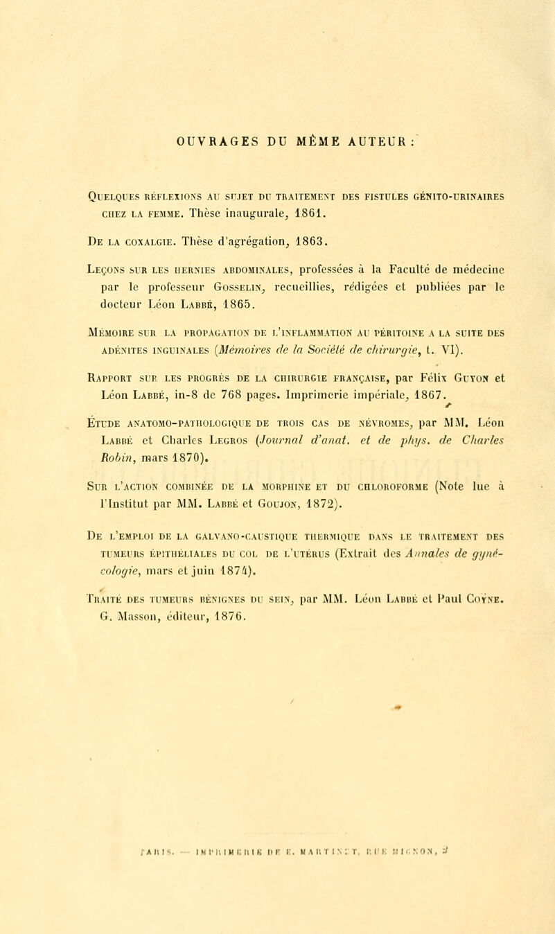 OUVRAGES DU MÊME AUTEUR: QUELQUES RÉFLEXIONS AU SUJET DU TRAITEMENT DES FISTULES GÉMT0-URINA1RES chez la femme. Thèse inaugurale, 1861. De la coxalgie. Thèse d'agrégation, 1863. Leçons sur les hernies abdominales, professées à la Faculté de médecine par le professeur Gosselin, recueillies, rédigées et publiées par le docteur Léon Labbé, 1865. Mémoire sur la propagation de l'inflammation' au péritoine a la suite des adénites inguinales {Mémoires de la Société de chirurgie, t. VI). Rapport sur les progrès de la chirurgie française, par Félix Guyon et Léon Labbé, in-8 de 768 pages. Imprimerie impériale, 1867. j- Étude anatomo-pathoi.ogique de trois cas de néyromes, par MM. Léon Labbé et Charles Legros {Journal d'anat. et de phys. de Charles Robin, mars 1870). Sir l'action combinée de la morphine et du chloroforme (Note lue à l'Institut par MM. Labbé et Goujon, 1872). De l'emploi de la galvano-caustique thermique dans le traitement des TUMEURS épitiiéliales du col de l'utérus (Extrait des Annales de gyné- cologie, mars et juin 1874). Traité des tumeurs bénignes du sein, par MM. Léon Labbé et Paul Coyne. G. Masson, éditeur, 1876. ai;i . m ji n i h i: u i k i> r i . u a r. i i s : t, i; i i UinNON, ■■'