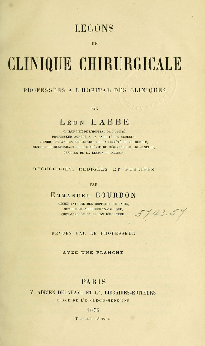 DE CLINIQUE CHIRURGICALE PROFESSÉES A L'HOPITAL DES CLINIQUES l'Ali Léon LABBE CHIRURGIEN DE L'HOPITAL DE LA PITIÉ PROFESSEUR AGRÉGÉ A LA FACULTÉ DE MÉDECINE MEMBRE ET ANCIEN SECRETAIRE DE LA SOCIÉTÉ DE CHIRURGIE, MEMBRE CORRESPONDANT DE L'ACADÉMIE DE MÉDECINE DE RIO-JANEIRO, OFFICIER DE LA LEGION D'HONNEUR. RECUEILLIES, REDIGEES ET PUBLIÉES PAR Emmanuel BOURDON ANCIEN INTERNE DES HOPITAUX DE PARIS, MEMBRE DE LA SOCIÉTÉ ANATOMIQUE, CHEVALIER DE LA LÉGION D'HONNEUR. REVUES PAU LE PROFESSEUR AVEC UNE PLANCHE PARIS V. ADRIEN DELAHAYE ET Gie, LIBRAIRES-ÉDITEURS PLACE DE L'ÉCOLE-DEtMÉDECINE I8 7tf Tous droit* iv.-onôs.