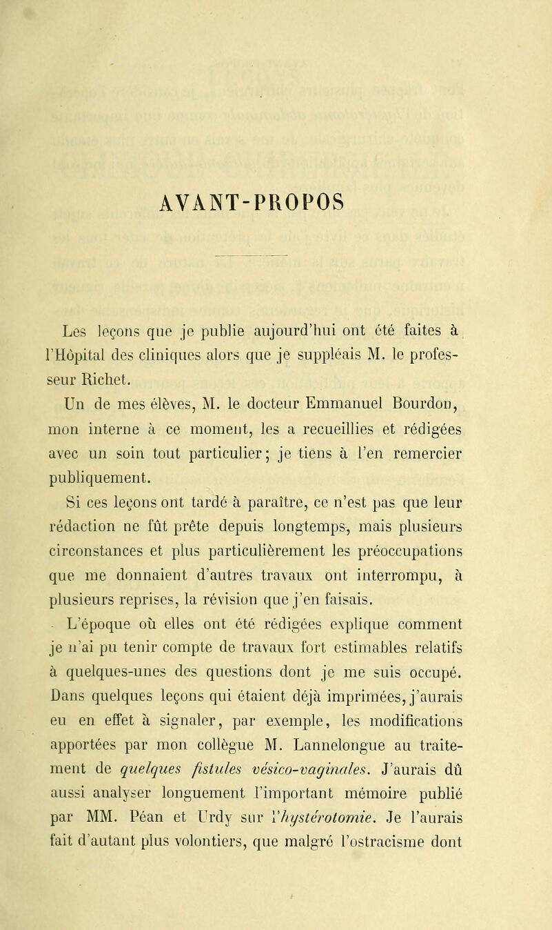 AVANT-PROPOS Les leçons que je publie aujourd'hui ont été faites à l'Hôpital des cliniques alors que je suppléais M. le profes- seur Richet. Un de mes élèves, M. le docteur Emmanuel Bourdon, mon interne à ce moment, les a recueillies et rédigées avec un soin tout particulier; je tiens à l'en remercier publiquement. Si ces leçons ont tardé à paraître, ce n'est pas que leur rédaction ne fût prête depuis longtemps, mais plusieurs circonstances et plus particulièrement les préoccupations que me donnaient d'autres travaux ont interrompu, à plusieurs reprises, la révision que j'en faisais. L'époque où elles ont été rédigées explique comment je n'ai pu tenir compte de travaux fort estimables relatifs à quelques-unes des questions dont je me suis occupé. Dans quelques leçons qui étaient déjà imprimées, j'aurais eu en effet à signaler, par exemple, les modifications apportées par mon collègue M. Lannelongue au traite- ment de quelques fistules vésico-vaginales. J'aurais dû aussi analyser longuement l'important mémoire publié par MM. Péan et Urdy sur Vhystérotomie. Je l'aurais fait d'autant plus volontiers, que malgré l'ostracisme dont