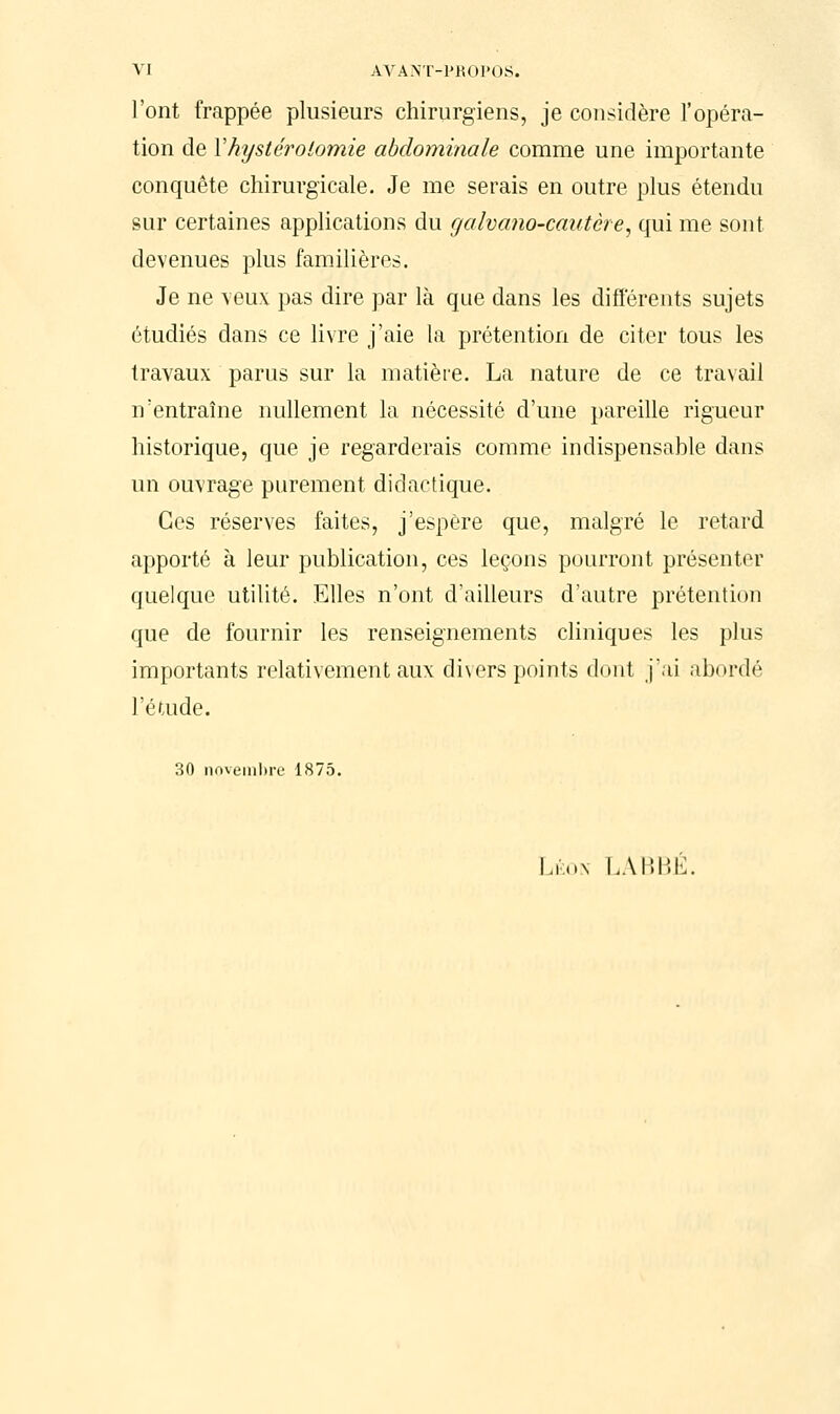 l'ont frappée plusieurs chirurgiens, je considère l'opéra- tion de Yhystérolomie abdominale comme une importante conquête chirurgicale. Je me serais en outre plus étendu sur certaines applications du galvano-cautcre, qui me sont devenues plus familières. Je ne veux pas dire par là que dans les différents sujets étudiés dans ce livre j'aie la prétention de citer tous les travaux parus sur la matière. La nature de ce travail n'entraîne nullement la nécessité d'une pareille rigueur historique, que je regarderais comme indispensable dans un ouvrage purement didactique. Ces réserves faites, j'espère que, malgré le retard apporté à leur publication, ces leçons pourront présenter quelque utilité. Elles n'ont d'ailleurs d'autre prétention que de fournir les renseignements cliniques les plus importants relativement aux divers points dont j'ai abordé l'étude. 30 novembre 1875. Léon LABBÉ.