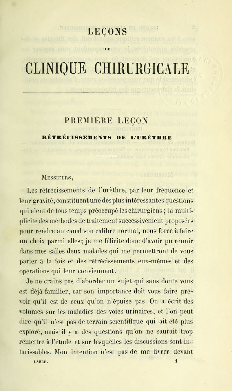 CLINIQUE CHIRURGICALE PREMIERE LEÇON RÉTRÉCISSEMENTS DE L'I'RÈTHRE Messieurs, Les rétrécissements de l'urèthre, par leur fréquence et leur gravité, constituent une des plus intéressantes questions qui aient de tous temps préoccupé les chirurgiens ; la multi- plicité des méthodes de traitement successivement proposées pour rendre au canal son calibre normal, nous force à faire un choix parmi elles ; je me félicite donc d'avoir pu réunir dans mes salles deux malades qui me permettront de vous parler à la fois et des rétrécissements eux-mêmes et des opérations qui leur conviennent. Je ne crains pas d'aborder un sujet qui sans doute vous -est déjà familier, car son importance doit vous faire pré- voir qu'il est de ceux qu'on n'épuise pas. On a écrit des volumes sur les maladies des voies urinaires, et l'on peut dire qu'il n'est pas de terrain scientifique qui ait été plus exploré, mais il y a des questions qu'on ne saurait trop remettre à l'étude et sur lesquelles les discussions sont in- tarissables. Mon intention n'est pas de me livrer devant