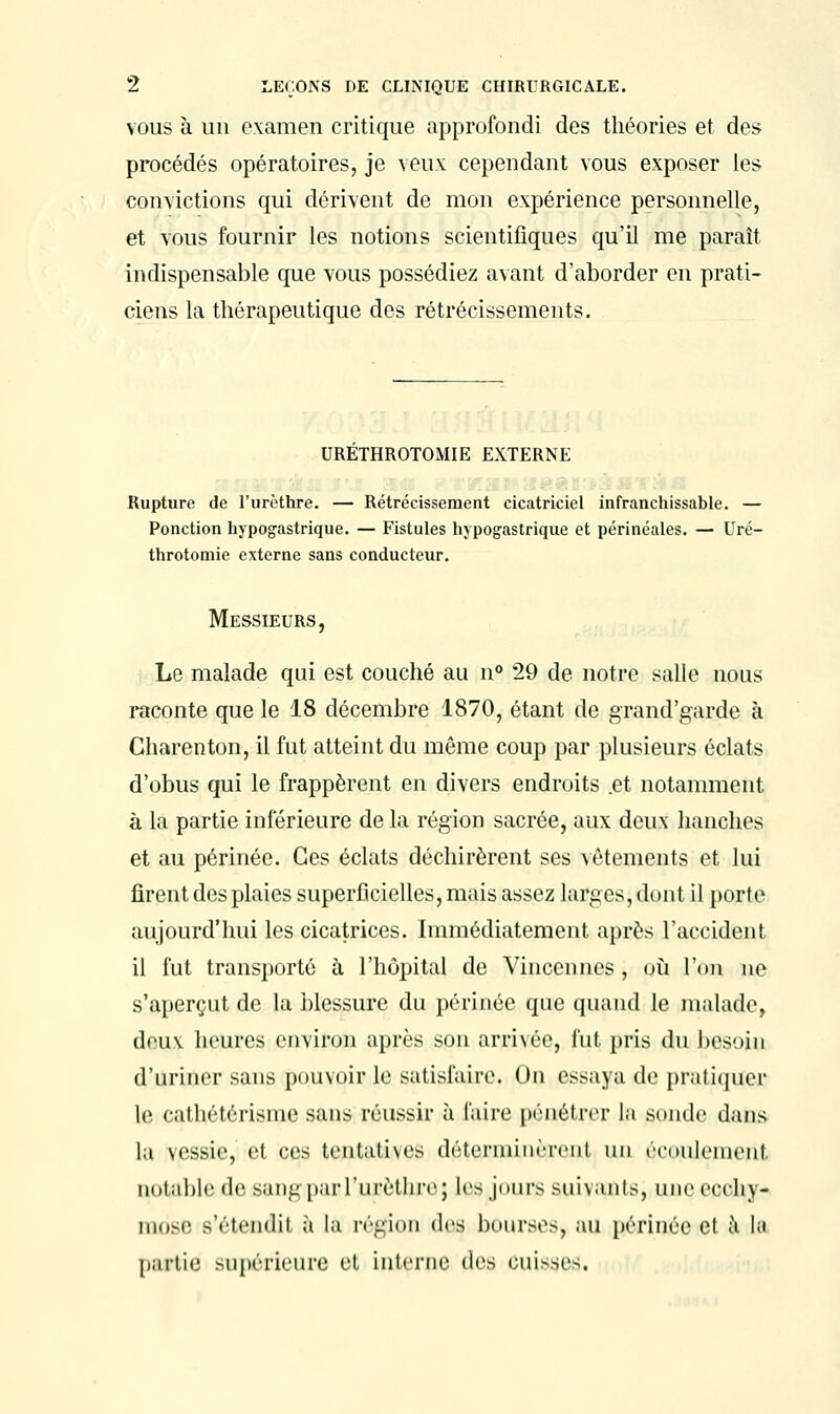 vous à un examen critique approfondi des théories et des procédés opératoires, je veux cependant vous exposer les convictions qui dérivent de mon expérience personnelle, et vous fournir les notions scientifiques qu'il me paraît indispensable que vous possédiez avant d'aborder en prati- ciens la thérapeutique des rétrécissements. URETHROTOMIE EXTERNE Rupture de l'urèthre. — Rétrécissement cicatriciel infranchissable. — Ponction hypogastrique. — Fistules hypogastrique et périnéales. — Uré- throtomie externe sans conducteur. Messieurs, Le malade qui est couché au n° 29 de notre salle nous raconte que le 18 décembre 1870, étant de grand'garde à Charenton, il fut atteint du même coup par plusieurs éclats d'obus qui le frappèrent en divers endroits .et notamment à la partie inférieure de la région sacrée, aux deux hanches et au périnée. Ces éclats déchirèrent ses vêtements et lui firent des plaies superficielles, mais assez larges, dont il porte aujourd'hui les cicatrices. Immédiatement après l'accident il fut transporté à l'hôpital de Vincennes, où l'on ne s'aperçut de la blessure du périnée que quand le malade, deux heures environ après son arrivée, fut pris du besoin d'uriner sans pouvoir le satisfaire. On essaya de pratiquer le cathétérisme sans réussir à faire pénétrer la sonde dans la vessie, cl ces tentatives détcnniniTeiil un écoulement, notable de sangpaiTurèthiv; les jours suivants, une ecchy- mose s'étendit à la région des bourses, au périnée et à Iji partie supérieure et interne des ouisseSi