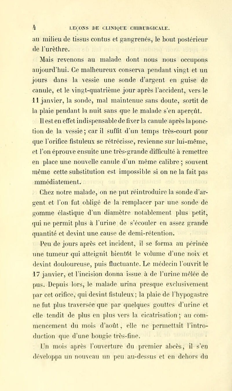 au milieu de tissus contus et gangrenés, le bout postérieur de l'urèthre. Mais revenons au malade dont nous nous occupons aujourd'hui. Ce malheureux conserva pendant vingt et un jours dans la vessie une sonde d'argent en guise de canule, et le vingt-quatrième jour après l'accident, vers le 11 janvier, la sonde, mal maintenue sans doute, sortit de la plaie pendant la nuit sans que le malade s'en aperçût. Il est en effet indispensable de fixer la canule après laponc- tion de la vessie; car il suffit d'un temps très-court pour que l'orifice fistuleux se rétrécisse, revienne sur lui-même, et l'on éprouve ensuite une très-grande difficulté à remettre en place une nouvelle canule d'un même calibre ; souvent même cette substitution est impossible si on ne la fait pas mmédiatement. Chez notre malade, on ne put réintroduire la sonde d'ar- gent et l'on fut obligé de la remplacer par une sonde de gomme élastique d'un diamètre notablement plus petit, qui ne permit plus à l'urine de s'écouler en assez grande quantité et devint une cause de demi-rétention. Peu de jours après cet incident, il se forma au périnée une tumeur qui atteignit bientôt le volume d'une noix et devint douloureuse, puis fluctuante. Le médecin l'ouvrit le 17 janvier, et l'incision donna issue à de l'urine mêlée de pus. Depuis lors, le malade urina presque exclusivement par cet orifice, qui devint fistuleux; la plaie de l'hypogastre ne fut plus traversée que par quelques gouttes d'urine ei rllc tondit de plus en plus vers la cicatrisation ; au com- mencement (lu mois d'aoûl, elle ne permettait l'intro- duction que (finie bougie très-fine. l'n mois après l'ouverture du premier abcès, il s'en développa un nouveau un peu au-dessus et en dehors dn