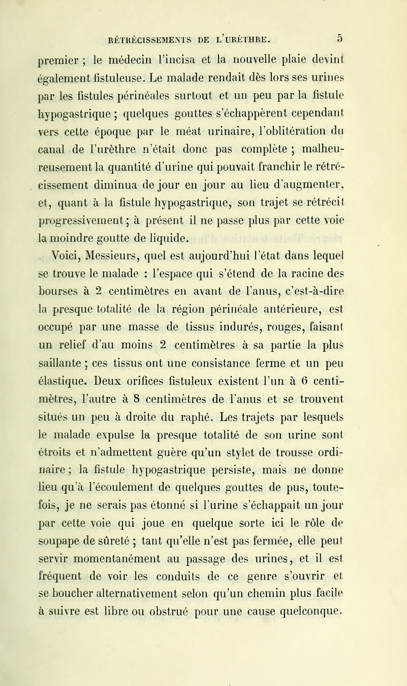 premier ; le médecin l'incisa et la nouvelle plaie devint également fistuleuse. Le malade rendait dès lors ses urines par les fistules périnéales surtout et un peu par la fistule hypogastrique ; quelques gouttes s'échappèrent cependant vers cette époque par le méat urinaire, l'oblitération du canal de l'urèthre n'était donc pas complète ; malheu- reusement la quantité d'urine qui pouvait franchir le rétré- cissement diminua de jour en jour au lieu d'augmenter, et, quant à la fistule hypogastrique, son trajet se rétrécit progressivement ; à présent il ne passe plus par cette voie la moindre goutte de liquide. Voici, Messieurs, quel est aujourd'hui l'état dans lequel se trouve le malade : l'espace qui s'étend de la racine des bourses à 2 centimètres en avant de l'anus, c'est-à-dire la presque totalité de la région périnéale antérieure, est occupé par une masse de tissus indurés, rouges, faisant un relief d'au moins 2 centimètres à sa partie la plus saillante ; ces tissus ont une consistance ferme et un peu élastique. Deux orifices fistuleux existent l'un à 6 centi- mètres, l'autre à 8 centimètres de l'anus et se trouvent situés un peu à droite du raphé. Les trajets par lesquels le malade expulse la presque totalité de son urine sont étroits et n'admettent guère qu'un stylet de trousse ordi- naire ; la fistule hypogastrique persiste, mais ne donne lieu qu'à l'écoulement de quelques gouttes de pus, toute- fois, je ne serais pas étonné si l'urine s'échappait un jour par cette voie qui joue en quelque sorte ici le rôle de soupape de sûreté ; tant qu'elle n'est pas fermée, elle peut servir momentanément au passage des urines, et il est fréquent de voir les conduits de ce genre s'ouvrir et se boucher alternativement selon qu'un chemin plus facile à suivre est libre ou obstrué pour une cause quelconque.