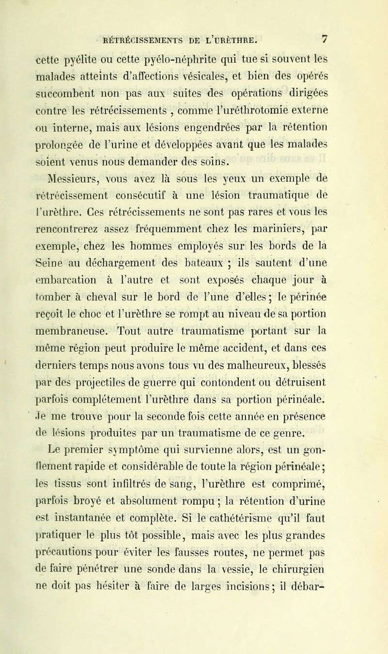 cette pyélite ou cette pyélo-néphrite qui tue si souvent les malades atteints d'affections vésicales, et bien des opérés succombent non pas aux suites des opérations dirigées contre les rétrécissements , comme l'uréthrotomie externe ou interne, mais aux lésions engendrées par la rétention prolongée de l'urine et développées avant que les malades soient venus nous demander des soins. Messieurs, vous avez là sous les yeux un exemple de rétrécissement consécutif à une lésion traumatique de l'urèthre. Ces rétrécissements ne sont pas rares et vous les rencontrerez assez fréquemment chez les mariniers, par exemple, chez les hommes employés sur les bords de la Seine au déchargement des bateaux ; ils sautent d'une embarcation à l'autre et sont exposés chaque jour à tomber à cheval sur le bord de l'une d'elles ; le périnée reçoit le choc et l'urèthre se rompt au niveau de sa portion membraneuse. Tout autre traumatisme portant sur la même région peut produire le même accident, et dans ces derniers temps nous avons tous vu des malheureux, blessés par des projectiles de guerre qui contondent ou détruisent parfois complètement l'urèthre dans sa portion périnéale. Je me trouve pour la seconde fois cette année en présence de lésions produites par un traumatisme de ce genre. Le premier symptôme qui survienne alors, est un gon- ilement rapide et considérable de toute la région périnéale ; les tissus sont infiltrés de sang, l'urèthre est comprimé, parfois broyé et absolument rompu ; la rétention d'urine est instantanée et complète. Si le cathétérisme qu'il faut pratiquer le plus tôt possible, mais avec les plus grandes précautions pour éviter les fausses routes, ne permet pas de faire pénétrer une sonde dans la vessie, le chirurgien ne doit pas hésiter à faire de larges incisions ; il débar-