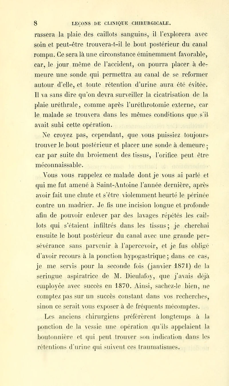 rassera la plaie des caillots sanguins, il l'explorera avec soin et peut-être trouvera-t-il le bout postérieur du canal rompu. Ce sera là une circonstance éminemment favorable, car, le jour môme de l'accident, on pourra placer à de- meure une sonde qui permettra au canal de se reformer autour d'elle, et toute rétention d'urine aura été évitée. Il \a sans dire qu'on devra surveiller la cicatrisation de la plaie urétlirale, comme après l'uréthrotomie externe, car le malade se trouvera dans les mêmes conditions que s'il avait subi cette opération. Ne croyez pas, cependant, que vous puissiez toujours trouver le bout postérieur et placer une sonde à demeure- car par suite du broiement des tissus, l'orifice peut être méconnaissable. Vous vous rappelez ce malade dont je vous ai parlé et qui me fut amené à Saint-Antoine l'année dernière, après avoir fait une chute et s'être violemment heurté le périnée contre un madrier. Je fis une incision longue et profonde afin de pouvoir enlever par des lavages répétés les cail- lots qui s'étaient infiltrés dans les tissus ; je cherchai ensuite le bout postérieur du canal avec une grande per- sévérance sans parvenir à l'apercevoir, et je fus oblige d'avoir recours à la ponction hypogastrique ; dans ce cas, je me servis pour la seconde fois (janvier 1871) de la seringue aspiratrice de M. Dieulafoy, que j'avais déjà employée avec succès en 1870. Ainsi, sachezrle bien, ne comptez pas sur un succès constant dans vos recherches, sinon ce serait nous exposer à de fréquents mécomptes. Les anciens chirurgiens préférèrenl longtemps à la ponction de la vessie une opération qu'ils appelaient la boutonnière et qui peul trouver son indication dans les rétentions d'urine qui suivent ces traumatismes.