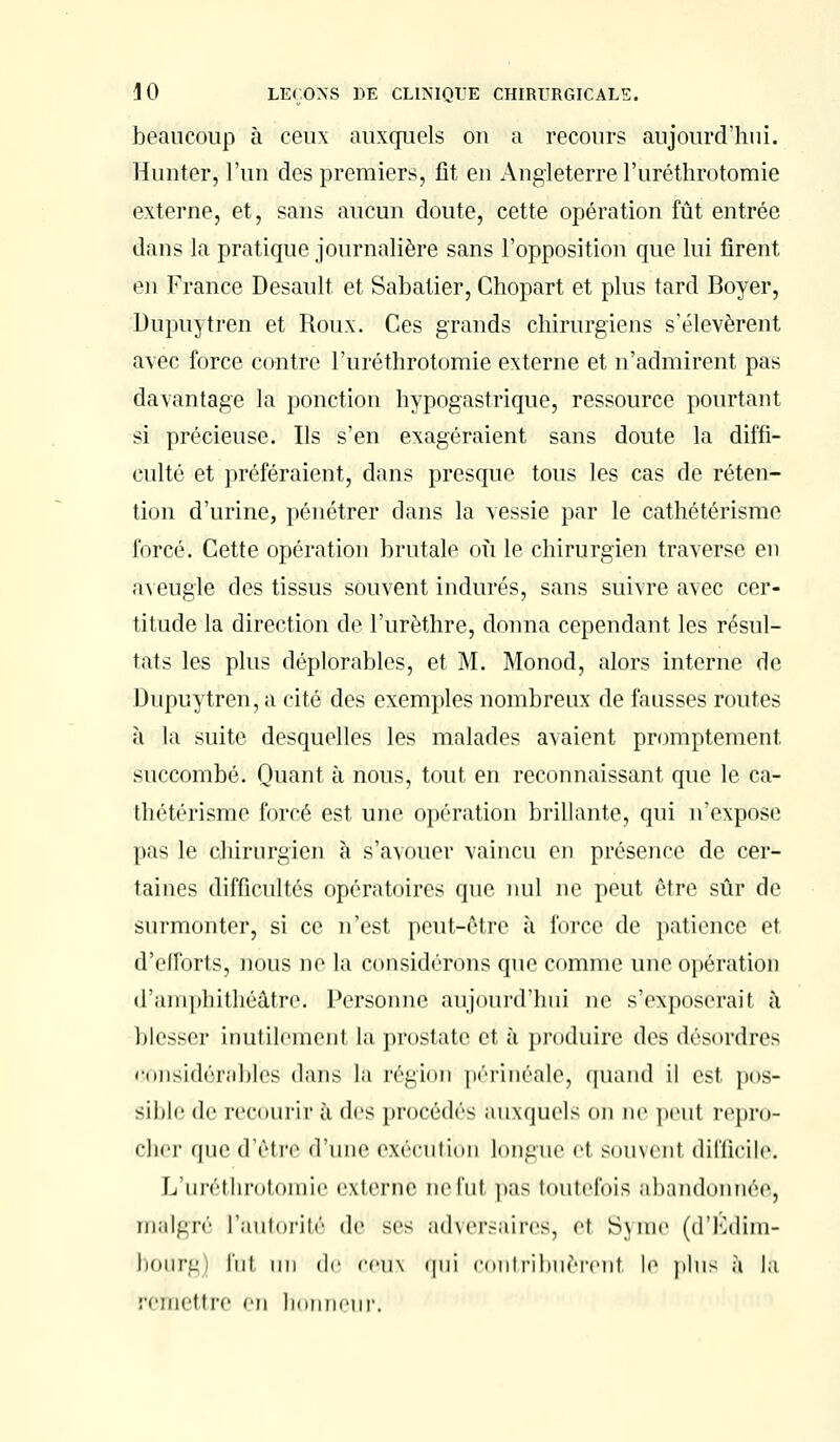 beaucoup à ceux auxquels ou a recours aujourd'hui. Hunier, l'un des premiers, fit en Angleterre l'uréthrotomie externe, et, sans aucun doute, cette opération fût entrée dans la pratique journalière sans l'opposition que lui firent en France Desault et Sabatier, Chopart et plus tard Boyer, Dupuytren et Roux. Ces grands chirurgiens s'élevèrent avec force contre l'uréthrotomie externe et n'admirent pas davantage la ponction hypogastrique, ressource pourtant si précieuse. Ils s'en exagéraient sans doute la diffi- culté et préféraient, dans presque tous les cas de réten- tion d'urine, pénétrer dans la vessie par le cathétérismc forcé. Cette opération brutale où le chirurgien traverse en aveugle des tissus souvent indurés, sans suivre avec cer- titude la direction de l'urèthre, donna cependant les résul- tats les plus déplorables, et M. Monod, alors interne de Dupuytren, a cité des exemples nombreux de fausses routes à la suite desquelles les malades avaient promptement succombé. Quant à nous, tout en reconnaissant que le ca- thétérismc forcé est une opération brillante, qui n'expose pas le chirurgien à s'avouer vaincu en présence de cer- taines difficultés opératoires que nul ne peut rire sûr de surmonter, si ce n'est peut-être à force de patience et d'efforts, nous ne la considérons que comme une opération d'amphithéâtre. Personne aujourd'hui ne s'exposerait à blesser inutilement la prostate et à produire des désordres considérables dans la région périnéale^ quand il est pos- sible de recourir à des procédés auxquels on ne peut repro- cher que d'être d'une exécution longue el soment difficile. L'uréthrotomie extertlè ne l'ut pas toutefois abandonnée, malgré l'autorité de ses adversaires^ el Syme (d'Ldim- bourgjj fui un de ceux qui contribuerez le plus à la remettre en honneur.