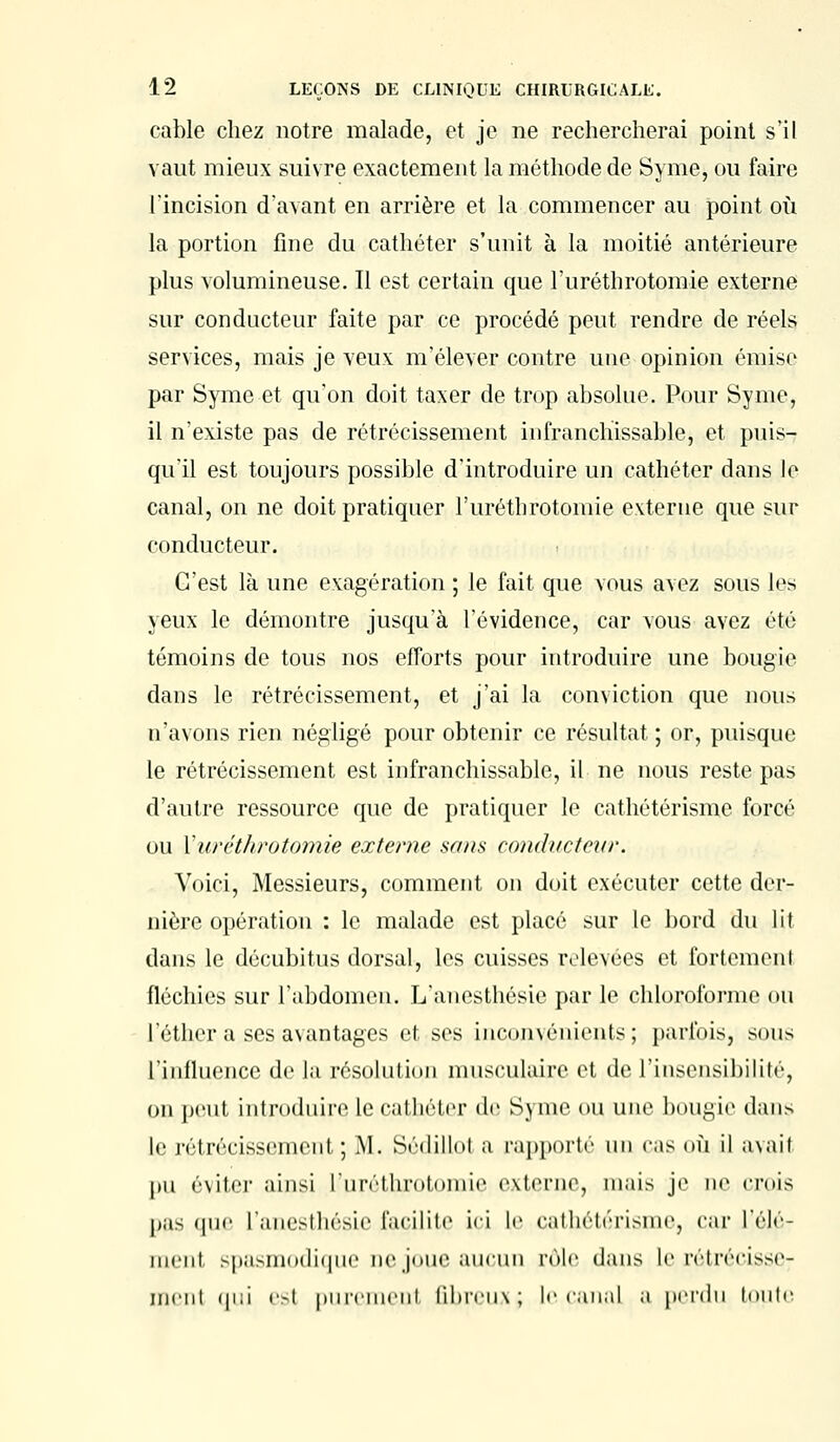 cable chez notre malade, et je ne rechercherai point s'il vaut mieux suivre exactement la méthode de Syme, ou faire l'incision d'avant en arrière et la commencer au point où la portion fine du cathéter s'unit à la moitié antérieure plus volumineuse. Il est certain que l'uréthrotomie externe sur conducteur faite par ce procédé peut rendre de réels services, mais je veux m'élever contre une opinion émise par Syme et qu'on doit taxer de trop absolue. Pour Syme, il n'existe pas de rétrécissement infranchissable, et puis- qu'il est toujours possible d'introduire un cathéter dans le canal, on ne doit pratiquer l'uréthrotomie externe que sur conducteur. C'est là une exagération ; le fait que vous avez sous les yeux le démontre jusqu'à l'évidence, car vous avez été témoins de tous nos efforts pour introduire une bougie dans le rétrécissement, et j'ai la conviction que nous n'avons rien négligé pour obtenir ce résultat ; or, puisque le rétrécissement est infranchissable, il ne nous reste pas d'autre ressource que de pratiquer le cathétérismc forcé ou Yuréthrotomie externe sans conducteur. Voici, Messieurs, comment on doit exécuter cette der- nière opération : le malade est placé sur le bord du lit dans le décubitus dorsal, les cuisses relevées et fortement fléchies sur l'abdomen. L'anesthésie par le chloroforme ou l'éther a ses avantages et ses inconvénients; parfois, sous l'influence de la résolution musculaire et de l'insensibilité, on peut introduire le cathéter de Syme ou une bougie dans le rétrécissement ; M. Sédillot a rapporté un cas où il a\aif pu éviter ainsi l'uréthrotomie externe, mais je ne émis Pas que l'anesthésie facilite ici le cathétérisme, car l'élé- ment spasmodique Déjoue aucun rôle dans le rétrécisse; ment qui ÇS1 purement fibreux; le canal a perdu tonte