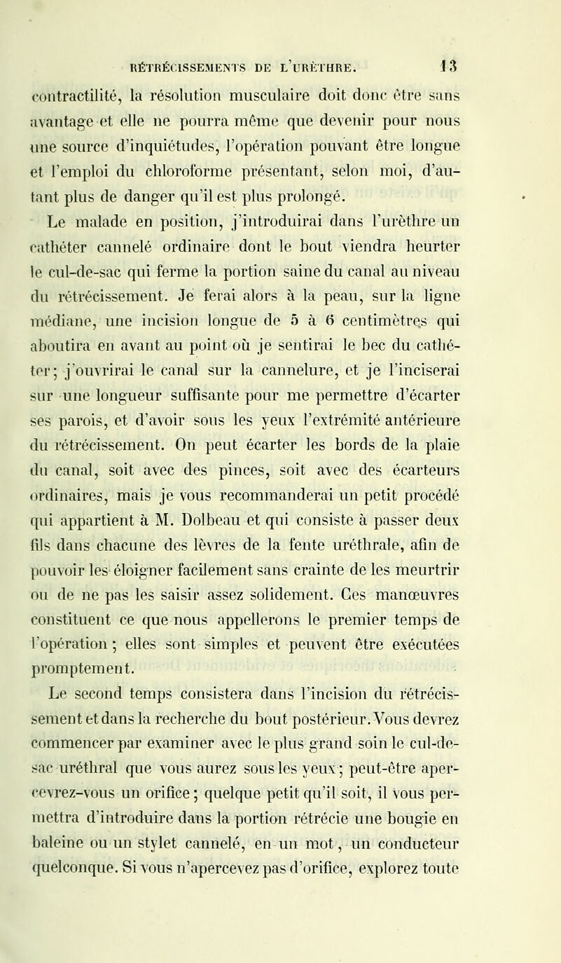 eontractilité, la résolution musculaire doit donc être sans avantage et elle ne pourra même que devenir pour nous une source d'inquiétudes, l'opération pouvant être longue et l'emploi du chloroforme présentant, selon moi, d'au- tant plus de danger qu'il est plus prolongé. Le malade en position, j'introduirai dans l'urèthre un cathéter cannelé ordinaire dont le bout viendra heurter le cul-de-sac qui ferme la portion saine du canal au niveau du rétrécissement. Je ferai alors à la peau, sur la ligne médiane, une incision longue de 5 à 6 centimètres qui aboutira en avant au point où je sentirai le bec du cathé- ter; j'ouvrirai le canal sur la cannelure, et je l'inciserai sur une longueur suffisante pour me permettre d'écarter ses parois, et d'avoir sous les yeux l'extrémité antérieure du rétrécissement. On peut écarter les bords de la plaie dn canal, soit avec des pinces, soit avec des écarteurs ordinaires, mais je vous recommanderai un petit procédé qui appartient à M. Dolbeau et qui consiste à passer deux fils dans chacune des lèvres de la fente uréthrale, afin de pouvoir les éloigner facilement sans crainte de les meurtrir ou de ne pas les saisir assez solidement. Ces manœuvres constituent ce que nous appellerons le premier temps de l'opération; elles sont simples et peuvent être exécutées promptement. Le second temps consistera dans l'incision du rétrécis- sement et dans la recherche du bout postérieur. Vous devrez commencer par examiner avec le plus grand soin le cul-de- sac uréthral que vous aurez sous les yeux; peut-être aper- cevrez-vous un orifice ; quelque petit qu'il soit, il Vous per- mettra d'introduire dans la portion rétrécie une bougie en baleine ou un stylet cannelé, en un mot-, un conducteur quelconque. Si vous n'apercevez pas d'orifice, explorez toute