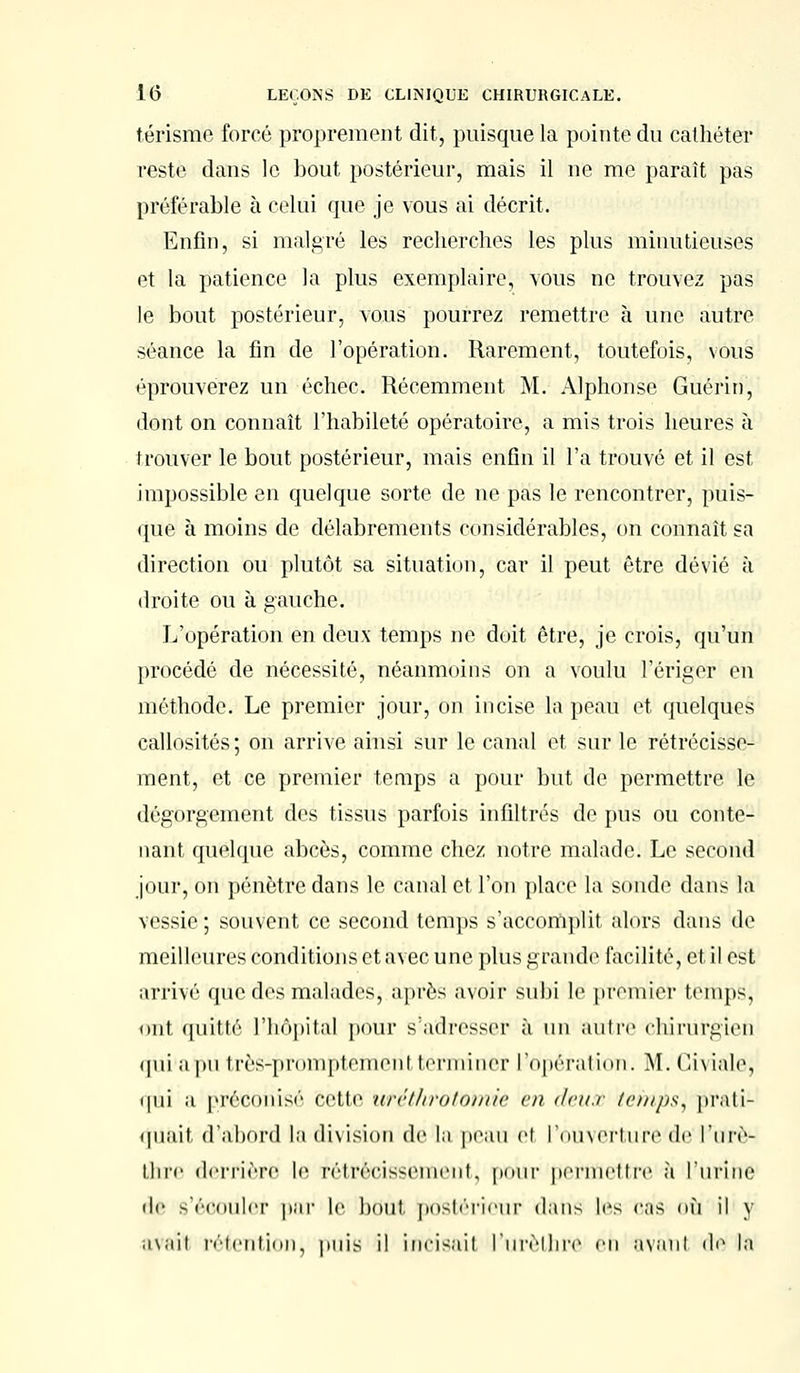 térisme forcé proprement dit, puisque la pointe du cathéter reste dans le bout postérieur, mais il ne me paraît pas préférable à celui que je vous ai décrit. Enfin, si malgré les recherches les plus minutieuses et la patience la plus exemplaire, vous ne trouvez pas le bout postérieur, vous pourrez remettre à une autre- séance la fin de l'opération. Rarement, toutefois, vous éprouverez un échec. Récemment M. Alphonse Guérit), dont on connaît l'habileté opératoire, a mis trois heures à trouver le bout postérieur, mais enfin il l'a trouvé et il est impossible en quelque sorte de ne pas le rencontrer, puis- que à moins de délabrements considérables, on connaît sa direction ou plutôt sa situation, car il peut être dévié à droite ou à gauche. L'opération en deux temps ne doit être, je crois, qu'un procédé de nécessité, néanmoins on a voulu l'ériger en méthode. Le premier jour, on incise la peau et quelques callosités; on arrive ainsi sur le canal et sur le rétrécisse- ment, et ce premier temps a pour but de permettre le dégorgement des tissus parfois infiltrés de pus ou conte- nant quelque abcès, comme chez notre malade. Le second jour, on pénètre dans le canal et l'on place la sondé dans la vessie ; souvent ce second temps s'accomplit alors dans de meilleures conditions et avec une plus grande facilité, et il est arrivé que dos malades, après avoir subi le premier temps, mit quitté L'hôpital pour s'adresser à un autre chirurgien qui a pu très-proinpteineni terminer l'opération. M. Giviale, i|ui a préconisé cette urciliroioiiuc en deux temps, prati- quait d'abord la division de lu peau cl l'ouverture de l'urè- ihre derrière le rétrécissement, pour permettre à l'urine de s'écouler par le bout postérieur dans les cas <iù il y avait rétention, puis il incisait l'urèlhrc en avant de la