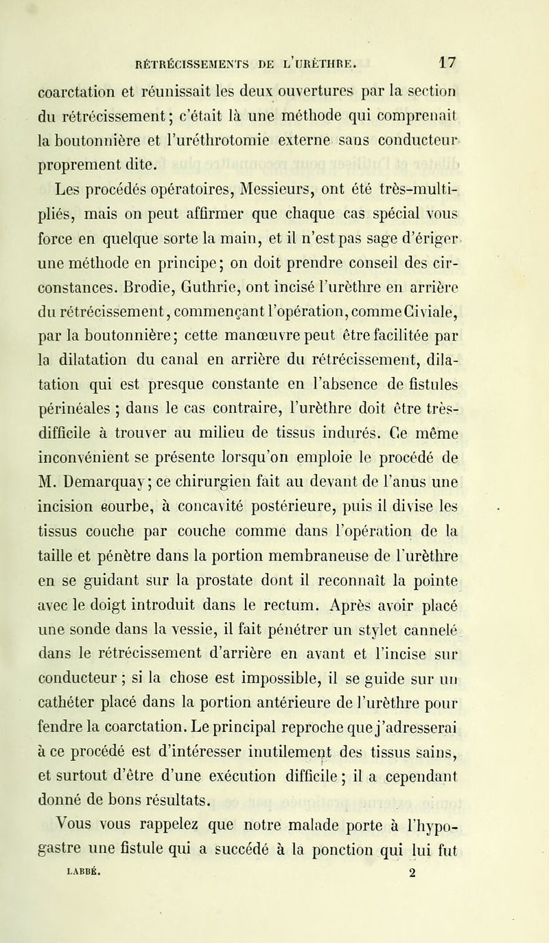 coarctation et réunissait les deux ouvertures par la section du rétrécissement ; c'était là une méthode qui comprenait la boutonnière et l'uréthrotomie externe sans conducteur proprement dite. Les procédés opératoires, Messieurs, ont été très-multi- pliés, mais on peut affirmer que chaque cas spécial vous force en quelque sorte la main, et il n'est pas sage d'ériger une méthode en principe; on doit prendre conseil des cir- constances. Brodie, Guthrie, ont incisé l'urèthre en arrière du rétrécissement, commençant l'opération, comme Giviale, par la boutonnière; cette manœuvre peut être facilitée par la dilatation du canal en arrière du rétrécissement, dila- tation qui est presque constante en l'absence de fistules périnéales ; dans le cas contraire, l'urèthre doit être très- difficile à trouver au milieu de tissus indurés. Ce même inconvénient se présente lorsqu'on emploie le procédé de M. Demarquay; ce chirurgien fait au devant de l'anus une incision courbe, à concavité postérieure, puis il divise les tissus couche par couche comme dans l'opération de la taille et pénètre dans la portion membraneuse de l'urèthre en se guidant sur la prostate dont il reconnaît la pointe avec le doigt introduit dans le rectum. Après avoir placé une sonde dans la vessie, il fait pénétrer un stylet cannelé dans le rétrécissement d'arrière en avant et l'incise sur conducteur ; si la chose est impossible, il se guide sur un cathéter placé dans la portion antérieure de l'urèthre pour fendre la coarctation. Le principal reproche que j'adresserai à ce procédé est d'intéresser inutilement des tissus sains, et surtout d'être d'une exécution difficile ; il a cependant donné de bons résultats. Vous vous rappelez que notre malade porte à l'hypo- gastre une fistule qui a succédé à la ponction qui lui fut