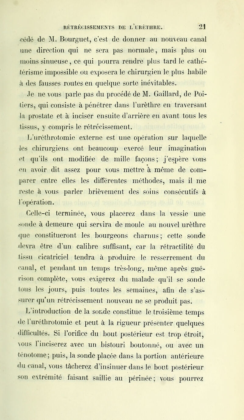 -cédé de M. Bourguet, c'est de donner au nouveau canal une direction qui ne sera pas normale, mais plus ou moins sinueuse, ce qui pourra rendre plus tard le cathé- férisme impossible ou exposera le chirurgien le plus habile à des fausses routes en quelque sorte inévitables. Je ne vous parle pas du procédé de M. Gaillard, de Poi- tiers, qui consiste à pénétrer dans l'urèthre en traversant la prostate et à inciser ensuite d'arrière en avant tous les tissus, y compris le rétrécissement. L'uréthrotomie externe est une opération sur laquelle les chirurgiens, ont beaucoup exercé leur imagination et qu'ils ont modifiée de mille façons; j'espère vous on avoir dit assez pour vous mettre à môme de com- parer entre elles les différentes méthodes, mais il me reste à vous parler brièvement des soins consécutifs à l'opération. Celle-ci terminée, vous placerez dans la vessie une soude à demeure qui servira de moule au nouvel urèthre que constitueront les bourgeons charnus ; cette sonde devra être d'un calibre suffisant, car la rétractilité du tissu cicatriciel tendra à produire le resserrement du canal, et pendant un temps très-long-, même après gué- rison complète, vous exigerez du malade qu'il se sonde tous les jours, puis toutes les semaines, afin de s'as- surer qu'un rétrécissement nouveau ne se produit pas. L'introduction de la sonde constitue le troisième temps de l'uréthrotomie et peut à la rigueur présenter quelques difficultés. Si l'orifice du bout postérieur est trop étroit, vous l'inciserez avec un bistouri boutonné, ou avec un ténotome; puis, la sonde placée dans la portion antérieure du canal, vous tâcherez d'insinuer dans le bout postérieur son extrémité faisant saillie au périnée; vous pourrez