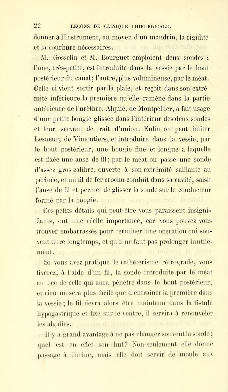 donner à l'instrument, au moyen d'un mandrin, la rigidité et la courbure nécessaires. M. Gosselin et M. Bourguet emploient deux sondes : Tune, très-petite, est introduite dans la vessie par le bout postérieur du canal ; l'autre, plus volumineuse, par le méat. Celle-ci vient sortir par la plaie, et reçoit dans son extré- mité inférieure la première qu'elle ramène dans la partie antérieure de l'urèthre. Alquié, de Montpellier, a fait usage d'une petite bougie glissée dans l'intérieur des deux sondes et leur servant de trait d'union. Enfin on peut imiter Lesueur, de Vimoutiers, et introduire dans la vessie, par le bout postérieur, une bougie fine et longue à laquelle est fixée une anse de fil ; par le méat on passe une sonde d'assez gros calibre, ouverte à son extrémité saillante au périnée, et un fil de fer crochu conduit dans sa cavité, saisit l'anse de fil et permet de glisser la sonde sur le conducteur formé par la bougie. Ces petits détails qui peut-être vous paraissent insigni- fiants, ont une réelle importance, car vous pouvez vous trouver embarrassés pour terminer une opération qui sou- vent dure longtemps, et qu'il ne faut pas prolonger inutile- ment. Si vous avez pratiqué Le cathétérisme rétrograde, vous fixerez, à l'aide d'un fil, la sonde introduite par le mé'ai au bec de celle qui aura pénétré dams le bout postérieur, et rien ne sera plus facile que d'entraîner la première dans U vessie: le ni devra alors être maintenu dans la fistule Jiypogastrique et li\é sur le ventre, il servira à renouveler les algalies. Il \ a grand avantage à ne pas changer souvent la soude ; quel est en effet son but? Non-seulemenl elle donne passage à l'urine, mais elle doil servir de moule aux