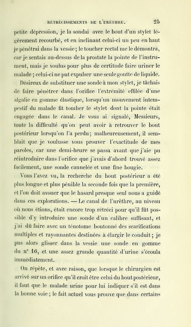 petite dépression, je la sondai avec le bout d'un stylet lé- gèrement recourbé, et en inclinant celui-ci un peu en haut je pénétrai dans la vessie ; le toucher rectal me le démontra, car je sentais au-dessus de la prostate la pointe de l'instru- ment, mais je voulus pour plus de certitude faire uriner le malade ; celui-ci ne put expulser une seule goutte de liquide. Désireux de substituer une sonde à mon stylet, je tâchais de faire pénétrer dans l'orifice l'extrémité effilée d'une algalie en gomme élastique, lorsqu'un mouvement intem- pestif du malade fit tomber le stylet dont la pointe était engagée dans le canal. Je vous ai signalé, Messieurs, toute la difficulté qu'on peut avoir à retrouver le bout postérieur lorsqu'on l'a perdu ; malheureusement, il sem- blait que je voulusse vous prouver l'exactitude de mes paroles, car une demi-heure se passa avant que j'aie pu réintroduire dans l'orifice que j'avais d'abord trouvé assez facilement, une sonde cannelée et une fine bougie. Vous l'avez vu, la recherche du bout postérieur a été plus longue et plus pénible la seconde fois que la première, et l'on doit avouer que le hasard presque seul nous a guidé dans ces explorations. — Le canal de l'urèthre, au niveau où nous étions, était encore trop rétréci pour qu'il fût pos- sible d'y introduire une sonde d'un calibre suffisant, et j'ai dû faire avec un ténotome boutonné des scarifications multiples et rayonnantes destinées à élargir le conduit ; je pus alors glisser dans la vessie une sonde en gomme du n° 16, et une assez grande quantité d'urine s'écoula immédiatement. On répète, et avec raison, que lorsque le chirurgien est arrivé sur un orifice qu'il croit être celui du bout postérieur, il faut que le malade urine pour lui indiquer s'il est dans la bonne voie ; le fait actuel vous prouve que dans certains