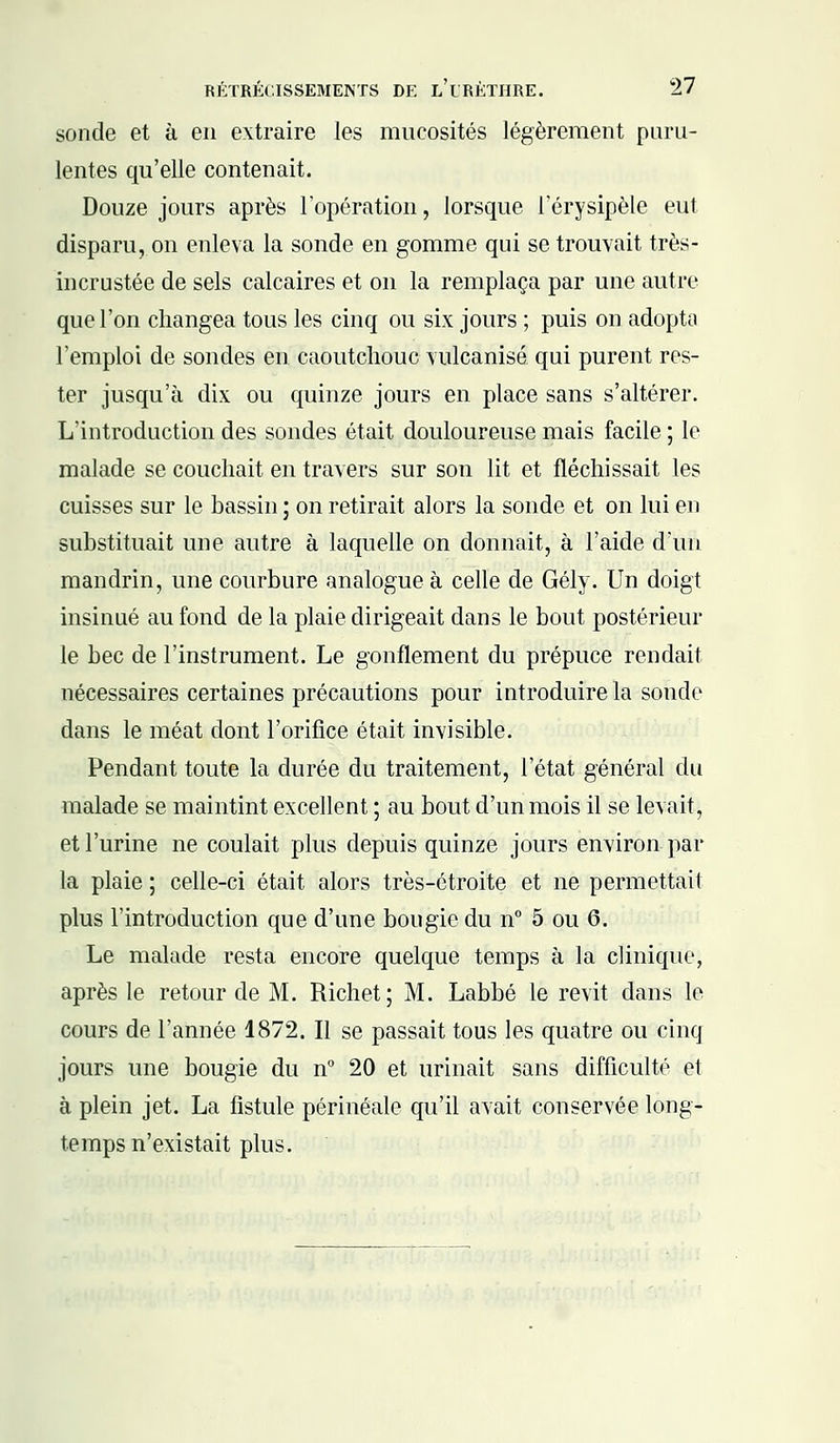 sonde et à en extraire les mucosités légèrement puru- lentes qu'elle contenait. Douze jours après l'opération, lorsque i'érysipèle eut disparu, on enleva la sonde en gomme qui se trouvait très- incrustée de sels calcaires et on la remplaça par une autre que l'on changea tous les cinq ou six jours ; puis on adopta l'emploi de sondes en caoutchouc vulcanisé qui purent res- ter jusqu'à dix ou quinze jours en place sans s'altérer. L'introduction des sondes était douloureuse mais facile ; le malade se couchait en travers sur son lit et fléchissait les cuisses sur le bassin ; on retirait alors la sonde et on lui en substituait une autre à laquelle on donnait, à l'aide d'un mandrin, une courbure analogue à celle de Gély. Un doigt insinué au fond de la plaie dirigeait dans le bout postérieur le bec de l'instrument. Le gonflement du prépuce rendait nécessaires certaines précautions pour introduire la sonde dans le méat dont l'orifice était invisible. Pendant toute la durée du traitement, l'état général du malade se maintint excellent ; au bout d'un mois il se levait, et l'urine ne coulait plus depuis quinze jours environ par la plaie ; celle-ci était alors très-étroite et ne permettait plus l'introduction que d'une bougie du n° 5 ou 6. Le malade resta encore quelque temps à la clinique, après le retour de M. Richet; M. Labbé le revit dans le cours de l'année 1872. Il se passait tous les quatre ou cinq jours une bougie du n° 20 et urinait sans difficulté et à plein jet. La fistule périnéale qu'il avait conservée long- temps n'existait plus.