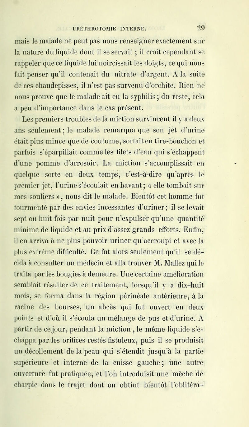 mais le malade ne peut pas nous renseigner exactement sur la nature du liquide dont il se servait ; il croit cependant se rappeler que ce liquide lui noircissait les doigts, ce qui nous f.iit penser qu'il contenait du nitrate d'argent. A la suite de ces chaudepisses, il n'est pas survenu d'orchite. Rien ne nous prouve que le malade ait eu la syphilis ; du reste, cela a peu d'importance dans le cas présent. Les premiers troubles de la miction survinrent il y a deux ans seulement; le malade remarqua que son jet d'urine était plus mince que de coutume, sortait en tire-bouchon et parfois s'éparpillait comme les filets d'eau qui s'échappent d'une pomme d'arrosoir. La miction s'accomplissait en quelque sorte en deux temps, c'est-à-dire qu'après le premier jet, l'urine s'écoulait en bavant; « elle tombait sur mes souliers », nous dit le malade. Bientôt cet homme fut tourmenté par des envies incessantes d'uriner; il se levait sept ou huit fois par nuit pour n'expulser qu'une quantité minime de liquide et au prix d'assez grands efforts. Enfin, il en arriva à ne plus pouvoir uriner qu'accroupi et avec la plus extrême difficulté. Ce fut alors seulement qu'il se dé- cida à consulter un médecin et alla trouver M. Mallez qui le traita par les bougies à demeure. Une certaine amélioration semblait résulter de ce traitement, lorsqu'il y a dix-huit mois, se forma dans la région périnéale antérieure, à la racine des bourses, un abcès qui fut ouvert en deux points et d'où il s'écoula un mélange de pus et d'urine. A partir de ce jour, pendant la miction , le même liquide s'é- chappa par les orifices restés fistuleux, puis il se produisit un décollement de la peau qui s'étendit jusqu'à la partie supérieure et interne de la cuisse gauche ; une autre ouverture fut pratiquée, et l'on introduisit une mèche de charpie dans le trajet dont on obtint bientôt l'oblitéra-