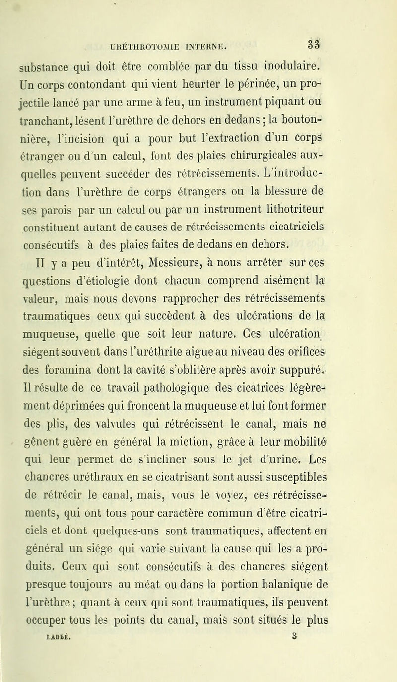 substance qui doit être comblée par du tissu inodulaire. Un corps contondant qui vient heurter le périnée, un pro- jectile lancé par une arme à feu, un instrument piquant ou tranchant, lèsent l'urèthre de dehors en dedans ; la bouton- nière, l'incision qui a pour but l'extraction d'un corps étranger ou d'un calcul, font des plaies chirurgicales aux- quelles peuvent succéder des rétrécissements. L'introduc- tion dans l'urèthre de corps étrangers ou la blessure de ses parois par un calcul ou par un instrument lithotriteur constituent autant de causes de rétrécissements cicatriciels consécutifs à des plaies faites de dedans en dehors. II y a peu d'intérêt, Messieurs, à nous arrêter sur ces questions d'étiologie dont chacun comprend aisément la valeur, mais nous devons rapprocher des rétrécissements traumatiques ceux qui succèdent à des ulcérations de la muqueuse, quelle que soit leur nature. Ces ulcération siègent souvent dans l'uréthrite aiguë au niveau des orifices des foramina dont la cavité s'oblitère après avoir suppuré. Il résulte de ce travail pathologique des cicatrices légère- ment déprimées qui froncent la muqueuse et lui font former des plis, des valvules qui rétrécissent le canal, mais ne gênent guère en général la miction, grâce à leur mobilité qui leur permet de s'incliner sous le jet d'urine. Les chancres uréthraux en se cicatrisant sont aussi susceptibles de rétrécir le canal, mais, vous le voyez, ces rétrécisse- ments, qui ont tous pour caractère commun d'être cicatri- ciels et dont quelques-uns sont traumatiques, affectent en général un siège qui varie suivant la cause qui les a pro- duits. Ceux qui sont consécutifs à des chancres siègent presque toujours au méat ou dans la portion balanique de l'urèthre ; quant à ceux qui sont traumatiques, ils peuvent occuper tous les points du canal, mais sont situés le plus LABEÉ. 3