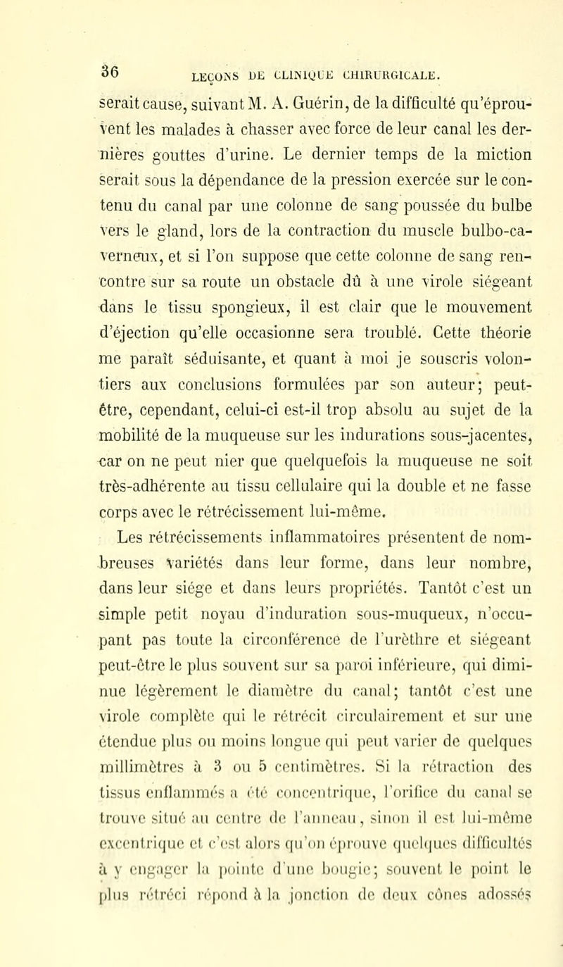 serait cause, suivant M. A. Guérin, de la difficulté qu'éprou- vent les malades à chasser avec force de leur canal les der- nières gouttes d'urine. Le dernier temps de la miction serait sous la dépendance de la pression exercée sur le con- tenu du canal par une colonne de sang poussée du bulbe Vers le gland, lors de la contraction du muscle bulbo-ca- verneux, et si l'on suppose que cette colonne de sang ren- contre sur sa route un obstacle dû à une virole siégeant dans le tissu spongieux, il est clair que le mouvement d'éjection qu'elle occasionne sera troublé. Cette théorie me paraît séduisante, et quant à moi je souscris volon- tiers aux conclusions formulées par son auteur; peut- être, cependant, celui-ci est-il trop absolu au sujet de la mobilité de la muqueuse sur les indurations sous-jacentes, car on ne peut nier que quelquefois la muqueuse ne soit très-adhérente au tissu cellulaire qui la double et ne fasse corps avec le rétrécissement lui-même. Les rétrécissements inflammatoires présentent de nom- breuses Variétés dans leur forme, dans leur nombre, dans leur siège et dans leurs propriétés. Tantôt c'est un simple petit noyau d'induration sous-muqueux, n'occu- pant pas toute la circonférence de l'urèthre et siégeant peut-être le plus souvent sur sa paroi inférieure, qui dimi- nue légèrement le diamètre du canal; tantôt c'est une virole complète qui le rétrécit ci reniai roment et sur une étendue plus ou moins Longue qui peul varier de quelques millimètres à 3 ou 5 centimètres. Si la rétraction des tissus enflammés a été «« »i x<.'i il tique, L'orifice du canal se trouve situé an centre, de l'anneau, sinon il esl lui-même excentrique el c'est alors qu'on éprouve quelques difficultés à y engager la pointe dune bougiej souvent le point le plus rétréci répond à La jonction de deux cônes adossé?