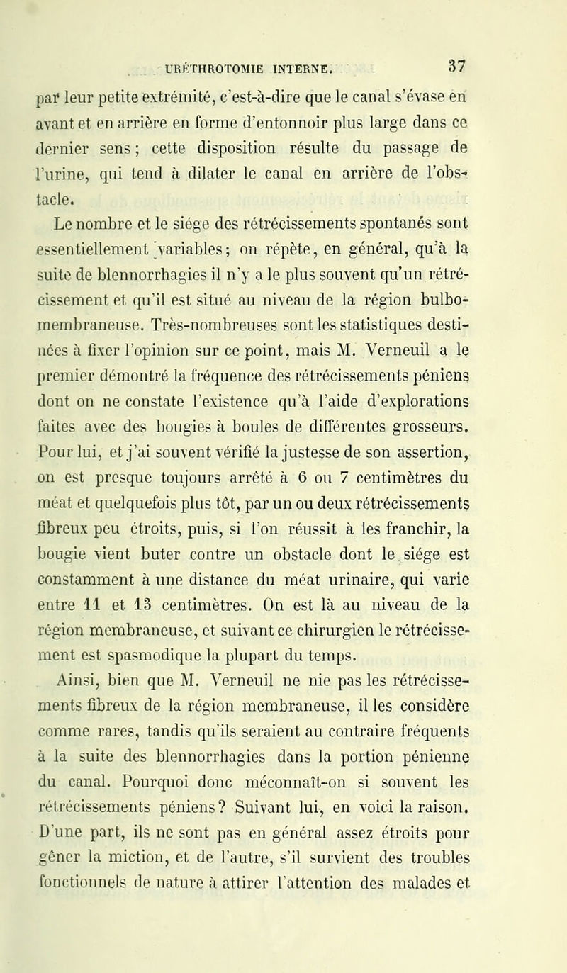 par leur petite extrémité, c'est-à-dire que le canal s'évase en avant et en arrière en forme d'entonnoir plus large dans ce dernier sens ; cette disposition résulte du passage de l'urine, qui tend à dilater le canal en arrière de l'obs- tacle. Le nombre et le siège des rétrécissements spontanés sont essentiellement variables ; on répète, en général, qu'à la suite de blennorrhagies il n'y a le plus souvent qu'un rétré- cissement et qu'il est situé au niveau de la région bulbo- membraneuse. Très-nombreuses sont les statistiques desti- nées à fixer l'opinion sur ce point, mais M. Verneuil a le premier démontré la fréquence des rétrécissements péniens dont on ne constate l'existence qu'à l'aide d'explorations faites avec des bougies à boules de différentes grosseurs. Pour lui, et j'ai souvent vérifié la justesse de son assertion, on est presque toujours arrêté à 6 ou 7 centimètres du méat et quelquefois plus tôt, par un ou deux rétrécissements fibreux peu étroits, puis, si l'on réussit à les franchir, la bougie vient buter contre un obstacle dont le siège est constamment à une distance du méat urinaire, qui varie entre 11 et 13 centimètres. On est là au niveau de la région membraneuse, et suivant ce chirurgien le rétrécisse- ment est spasmodique la plupart du temps. Ainsi, bien que M. Verneuil ne nie pas les rétrécisse- ments fibreux de la région membraneuse, il les considère comme rares, tandis qu'ils seraient au contraire fréquents à la suite des blennorrhagies dans la portion pénienne du canal. Pourquoi donc méconnaît-on si souvent les rétrécissements péniens? Suivant lui, en voici la raison. Dune part, ils ne sont pas en général assez étroits pour gêner la miction, et de l'autre, s'il survient des troubles fonctionnels de nature à attirer l'attention des malades et